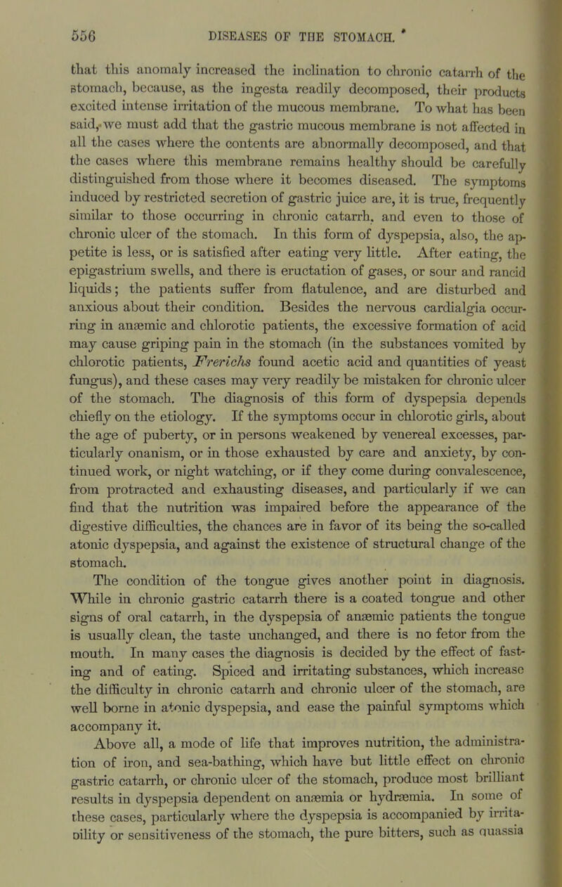 that this anomaly increased the inclination to chronic cataiTh of the stomach, because, as the ingesta readily decomposed, their products excited intense imtation of the mucous membrane. To what has been said,-we must add that the gastric mucous membrane is not affected in all the cases where the contents are abnormally decomposed, and that the cases where this membrane remains healthy should be carefully distinguished from those where it becomes diseased. The symptoms induced by restricted secretion of gastric juice are, it is true, frequently similar to those occurring in chronic catarrh, and even to those of chronic ulcer of the stomach. In this form of dyspepsia, also, the ap- petite is less, or is satisfied after eating very little. After eating, the epigastrium swells, and there is eructation of gases, or sour and rancid liquids; the patients suffer from flatulence, and are disturbed and anxious about their condition. Besides the nervous cardialgia occur- ring in anaemic and chlorotic patients, the excessive formation of acid may cause griping pain in the stomach (in the substances vomited by chlorotic patients, Frerichs found acetic acid and quantities of yeast fungus), and these cases may very readily be mistaken for chronic ulcer of the stomach. The diagnosis of this form of dyspepsia depends chiefly on the etiology. If the symptoms occur in chlorotic girls, about the age of puberty, or in persons weakened by venereal excesses, par- ticularly onanism, or in those exhausted by care and anxiety, by con- tinued work, or night watching, or if they come during convalescence, from protracted and exhausting diseases, and particularly if we can find that the nutrition was impaired before the appearance of the digestive difficulties, the chances are in favor of its being the so-called atonic dyspepsia, and against the existence of structural change of the stomach. The condition of the tongue gives another point in diagnosis. While in chronic gastric catarrh there is a coated tongue and other signs of oral catarrh, in the dyspepsia of anaemic patients the tongue is usually clean, the taste unchanged, and there is no fetor from the mouth. In many cases the diagnosis is decided by the effect of fast- ing and of eating. Spiced and irritating substances, which increase the difficulty in chronic catarrh and chronic ulcer of the stomach, are weU borne in atonic dyspepsia, and ease the painful symptoms which accompany it. Above all, a mode of life that improves nutrition, the administra- tion of iron, and sea-bathing, which have but little effect on chronio gastric catarrh, or chronic ulcer of the stomach, produce most brilhant results in dyspepsia dependent on anaemia or hydraemia. In some of rhese cases, particularly where the dyspepsia is accompanied by irrita- oility or sensitiveness of the stomach, the pure bitters, such as quassia