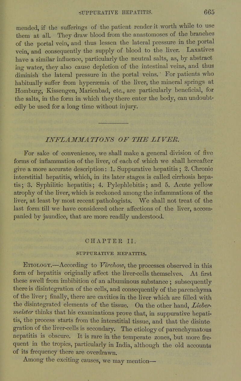 mended, if the sufiFerings of the patient render it worth while to use them at all. They draw blood from the anastomoses of the branches of the portal vein, and thus lessen the lateral pressure ui the portal vein, and consequently the supply of blood to the liver. Laxatives have a similar influence, particularly the neutral salts, as, by abstract ing water, they also cause depletion of the intestinal veins, and thus diminish the lateral pressure in the portal veins.' For patients who habitually sufifer from hypersemia of the liver, the muieral springs at Homburg, Kissengen, Marienbad, etc, are particularly beneficial, for the salts, in the form in which they there enter the body, can undoubt- edly be used for a long time without injury. INFLAMMATION'S OF THE LIVER. For sake of convenience, we shall make a general division of five forms of inflammation of the liver, of each of which we shall hereafter give a more accurate description: 1. Suppurative hepatitis ; 2. Chronio interstitial hepatitis, which, in its later stages is called cirrhosis hepa- tis; 3. Syphilitic hepatitis; 4. PylepUebitis; and 5. Acute yellow atrophy of the liver, which is reckoned among the inflammations of the liver, at least by most recent pathologists. We shall not treat of the last form till we have considered other afi'ections of the liver, accom- panied by jaundice, that are more readily understood. CHAPTER II, SIJPPURATrVE HEPATITIS. Etiology.—According to Yirchow, the processes observed in this form of hepatitis originally afi'ect the hver-cells themselves. At first these swell from imbibition of an albuminous substance ; subsequently there is dismtegration of the cells, and consequently of the parenchyma of the liver; finally, there are cavities in the liver which are filled with the disintegrated elements of the tissue. On the other hand, Liebei'- meister thinks that his examinations prove that, in suppurative hepati- tis, the process starts from the interstitial tissue, and that the disinte- gration of the hver-cells is secondary. The etiology of parenchymatous nepatitis is obscure. It is rare in the temperate zones, but more fre- quent ua the tropics, particularly in India, although the old accoirata of its frequency there are overdrawn. Among the exciting causes, we may mention—
