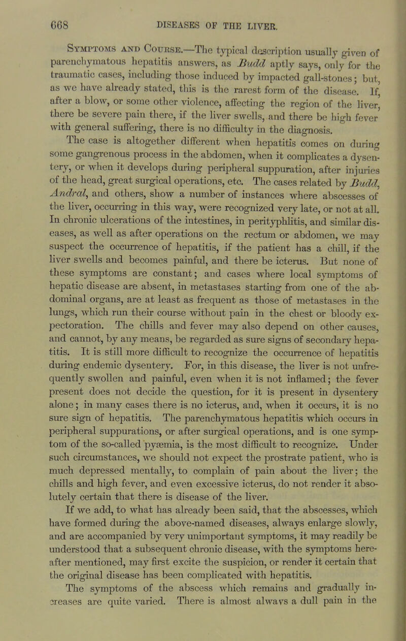 Symptoms and Course.—The typical description usually given of parenchymatous hepatitis answers, as Budd aptly says, only for the traumatic cases, including those induced by impacted gall-stones; but, as we have already stated, this is the rarest form of the disease. If] after a blow, or some other violence, affecting the region of the liver' there be severe pain there, if the liver swells, and there be high fever' with general suffering, there is no difficulty in the diagnosis. The case is altogether different when hepatitis comes on during some gangrenous process in the abdomen, when it complicates a dysen- tery, or when it develops during peripheral suppuration, after injuries of the head, great surgical operations, etc. The cases related by Budd, Andral, and others, show a number of instances where abscesses of the liver, occurring in this way, were recognized very late, or not at all. In chronic ulcerations of the intestines, in perityphlitis, and similar dis- eases, as well as after operations on the rectum or abdomen, we may suspect the occurrence of hepatitis, if the patient has a chill, if the liver swells and becomes painful, and there be icterus. But none of these sjnnptoms are constant; and cases where local symptoms of hepatic disease are absent, in metastases starting from one of the ab- dominal organs, are at least as frequent as those of metastases in the lungs, which run their course without pain in the chest or bloody ex- pectoration. The chills and fever may also depend on other causes, and cannot, by any means, be regarded as sure signs of secondary hepa- titis. It is still more difficult to recognize the occurrence of hepatitis during endemic dysentery. For, in this disease, the liver is not unfre- quently swollen and painful, even when it is not inflamed; the fever present does not decide the question, for it is present in dysentery alone; in many cases there is no icterus, and, when it occurs, it is no sure sign of hepatitis. The parenchymatous hepatitis which occin^ in peripheral suppurations, or after surgical operations, and is one symp- tom of the so-called pygemia, is the most difficult to recognize. Under such circumstances, we should not expect the prostrate patient, who is much depressed mentally, to complain of pain about the liver; the chills and high fever, and even excessive icterus, do not render it abso- lutely certain that there is disease of the liver. K we add, to what has already been said, that the abscesses, which have formed diiring the above-named diseases, always enlarge slowly, and are accompanied by very unimportant symptoms, it may readily be understood that a subsequent chronic disease, with the symptoms here- after mentioned, may first excite the suspicion, or render it certain that the original disease has been complicated with hepatitis. The symptoms of the abscess which remains and gradually in- sreases are quite varied. There is almost alwavs a dull pain in the