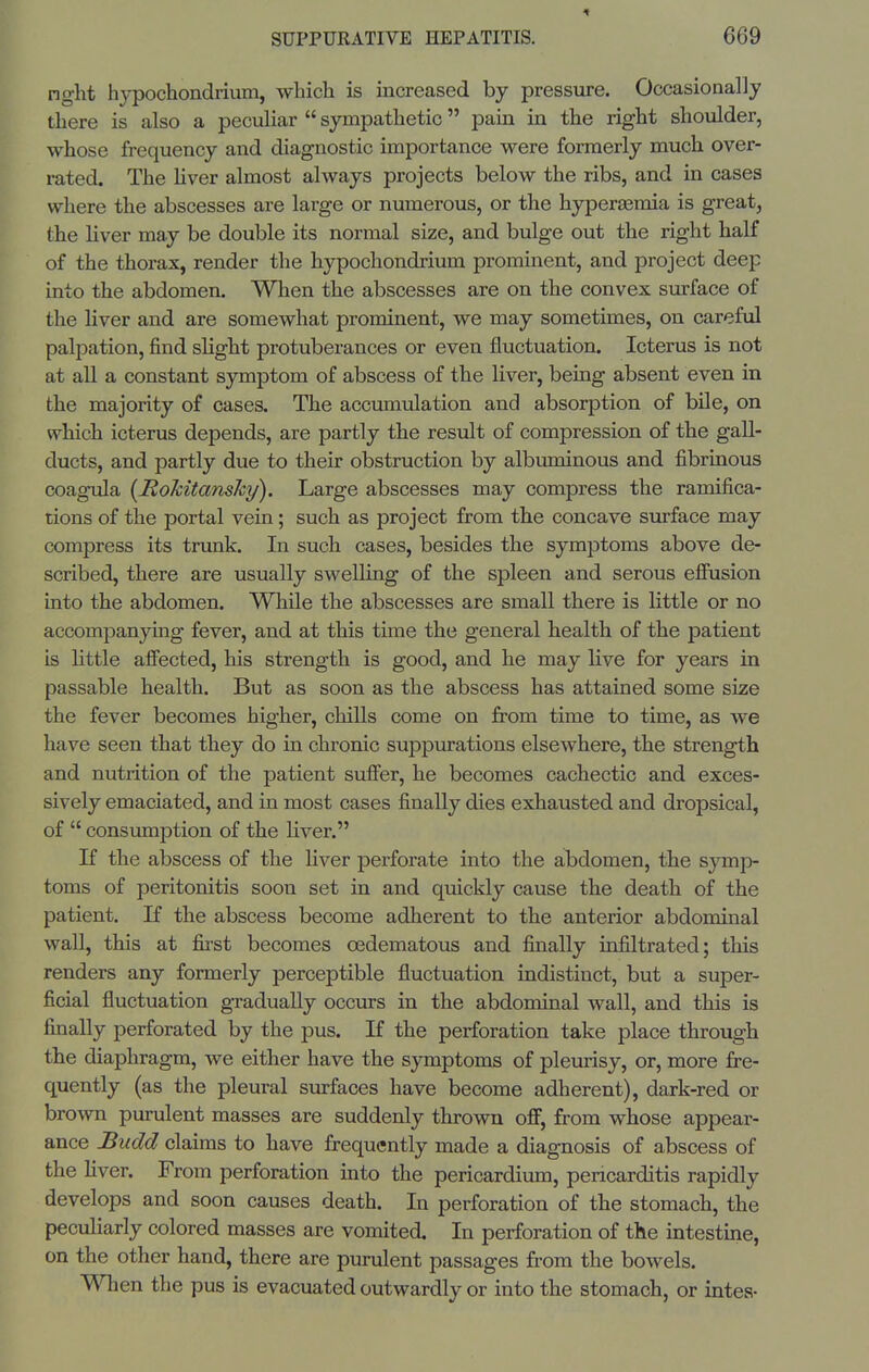 nght hj^ochondrium, which is increased by pressure. Occasionally there is also a peculiar  sympathetic pain in the right shoulder, whose frequency and diagnostic importance were formerly much over- rated. The Hver almost always projects below the ribs, and in cases where the abscesses are large or numerous, or the hyperaamia is great, the liver may be double its normal size, and bulge out the right half of the thorax, render the hypochondrium prominent, and project deep into the abdomen. When the abscesses are on the convex surface of the liver and are somewhat prominent, we may sometimes, on careful palpation, find slight protuberances or even fluctuation. Icterus is not at all a constant symptom of abscess of the liver, being absent even in the majority of cases. The accumulation and absorption of bile, on which icterus depends, are partly the result of compression of the gall- ducts, and partly due to their obstruction by albuminous and fibruious coagula {Rokitansky). Large abscesses may compress the ramifica- tions of the portal vein; such as project from the concave surface may compress its trunk. In such cases, besides the symptoms above de- scribed, there are usually swelling of the spleen and serous efiusion into the abdomen. While the abscesses are small there is little or no accompanying fever, and at this time the general health of the patient is little affected, his strength is good, and he may live for years in passable health. But as soon as the abscess has attained some size the fever becomes higher, chills come on from time to time, as we have seen that they do in chronic suppurations elsewhere, the strength and nutrition of the patient suffer, he becomes cachectic and exces- sively emaciated, and in most cases finally dies exhausted and dropsical, of  consumption of the liver. If the abscess of the liver perforate into the abdomen, the symp- toms of peritonitis soon set in and quickly cause the death of the patient. If the abscess become adherent to the anterior abdominal wall, this at first becomes oedematous and finally infiltrated; this renders any formerly perceptible fluctuation indistinct, but a super- ficial fluctuation gradually occurs in the abdominal wall, and this is finally perforated by the pus. If the perforation take place through the diaphragm, we either have the symptoms of pleurisy, or, more fre- quently (as the pleural svirfaces have become adherent), dark-red or brown purulent masses are suddenly thrown off, from whose appear- ance Budd claims to have frequently made a diagnosis of abscess of the liver. From perforation into the pericardium, pericarditis rapidly develops and soon causes death. In perforation of the stomach, the peculiarly colored masses are vomited. In perforation of the intestine, on the other hand, there are purulent passages from the bowels. When the pus is evacuated outwardly or into the stomach, or intes-