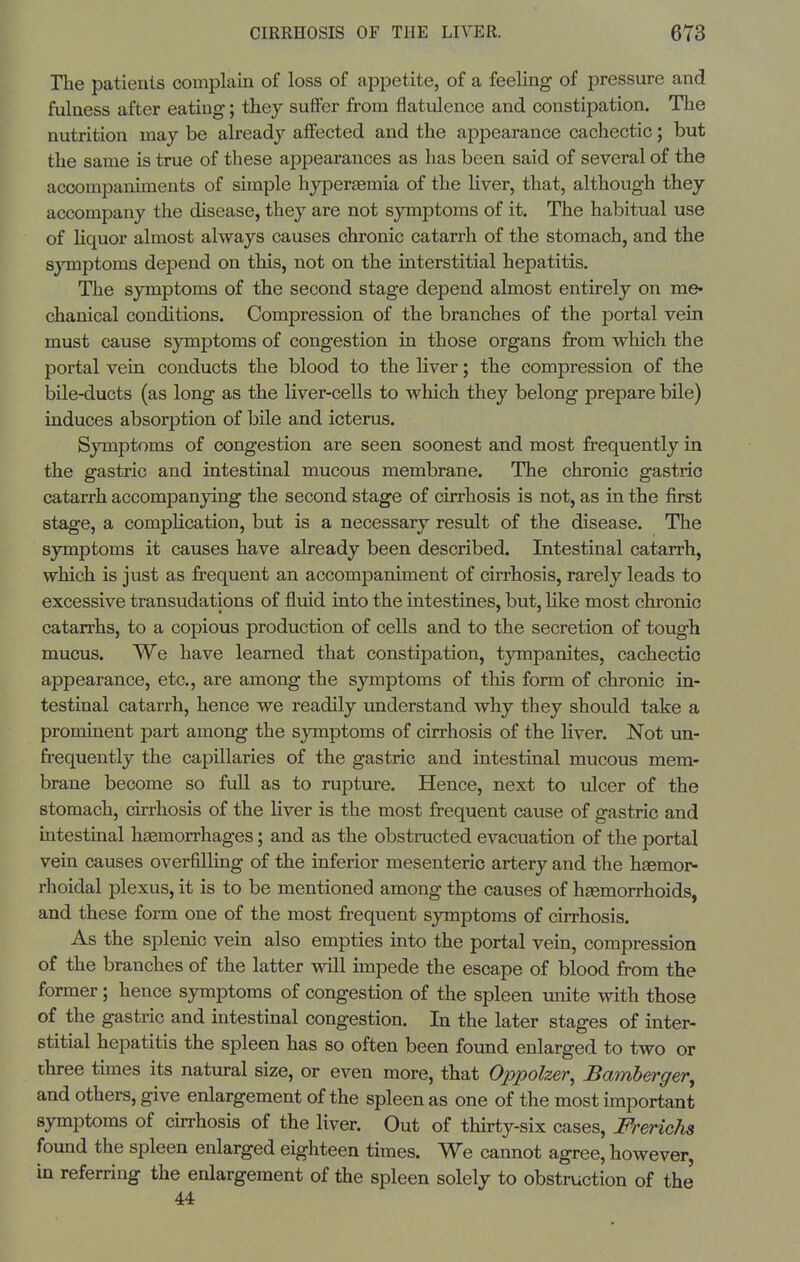 The patients complain of loss of appetite, of a feeling of pressure and fulness after eating; they suffer from flatulence and constipation. The nutrition may be already affected and the appearance cachectic; but the same is true of these appearances as has been said of several of the accompaniments of simple hyper£emia of the liver, that, although they accompany the disease, they are not symptoms of it. The habitual use of liquor almost always causes chronic catarrh of the stomach, and the s}Tnptoms depend on this, not on the interstitial hepatitis. The symptoms of the second stage depend almost entirely on me- chanical conditions. Compression of the branches of the portal vein must cause symptoms of congestion in those organs from which the portal vein conducts the blood to the liver; the compression of the bile-ducts (as long as the liver-cells to which they belong prepare bile) induces absorption of bile and icterus. Symptoms of congestion are seen soonest and most frequently in the gastric and intestinal mucous membrane. The chronic gastric catarrh accompanying the second stage of cirrhosis is not, as in the first stage, a comphcation, but is a necessary result of the disease. The symptoms it causes have already been described. Intestinal catarrh, which is just as frequent an accompaniment of cirrhosis, rarely leads to excessive transudations of fluid into the intestines, but, hke most chronic catarrhs, to a copious production of cells and to the secretion of tough mucus. We have learned that constipation, tympanites, cachectic appearance, etc., are among the symptoms of this form of chronic in- testinal catarrh, hence we readily understand why they should take a prominent part among the symptoms of cirrhosis of the liver. Not un- frequently the capillaries of the gastric and intestinal mucous mem- brane become so full as to rupture. Hence, next to ulcer of the stomach, cirrhosis of the liver is the most frequent cause of gastric and intestinal haemorrhages; and as the obstructed evacuation of the portal vein causes overfilling of the inferior mesenteric artery and the hsemor^ rhoidal plexus, it is to be mentioned among the causes of hasmorrhoids, and these form one of the most frequent symptoms of cirrhosis. As the splenic vein also empties into the portal vein, compression of the branches of the latter will impede the escape of blood from the former; hence symptoms of congestion of the spleen unite with those of the gastric and intestinal congestion. In the later stages of inter- stitial hepatitis the spleen has so often been found enlarged to two or three times its natural size, or even more, that Oppolzer, Bamberger, and others, give enlargement of the spleen as one of the most important symptoms of curhosis of the liver. Out of thirty-six cases, Frerichs found the spleen enlarged eighteen times. We cannot agree, however, in referring the enlargement of the spleen solely to obstruction of the 44
