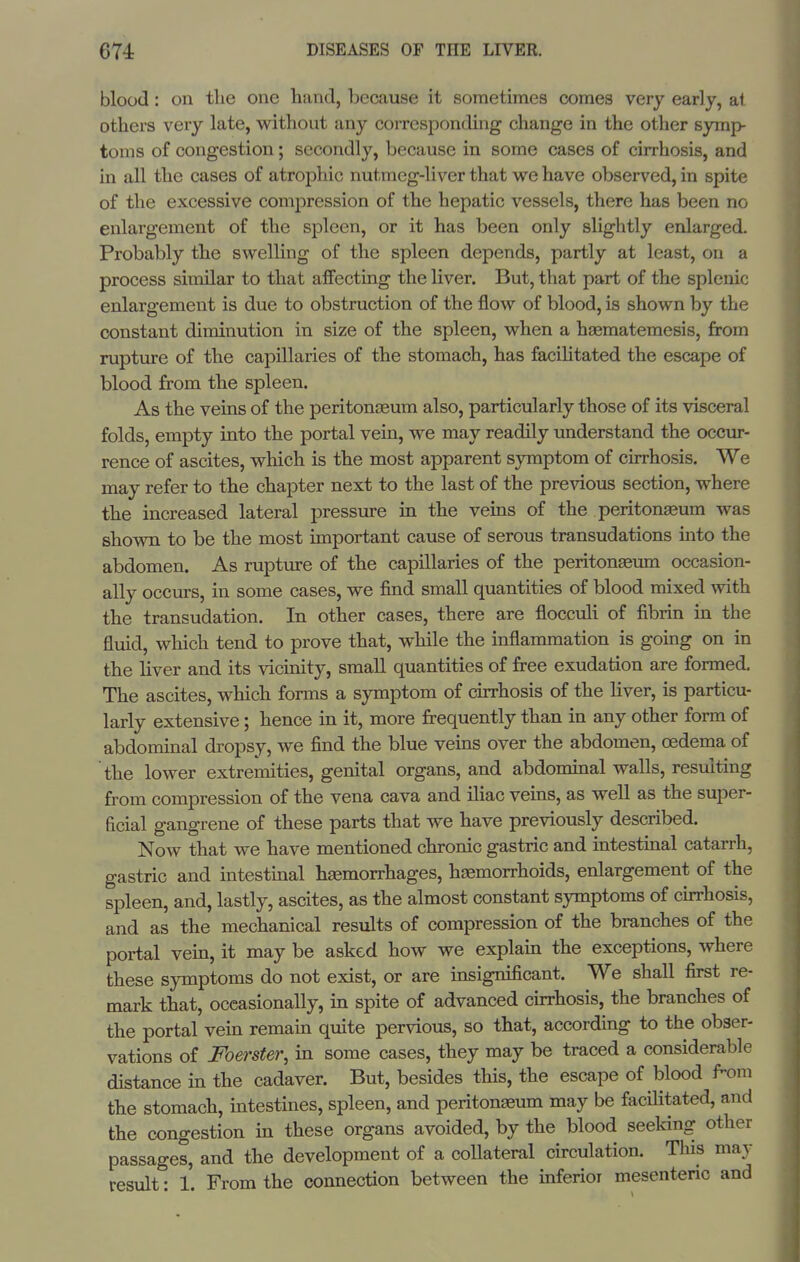 blood: on the one hand, because it sometimes comes very early, at others very late, without any corresponding change in the other symp- toms of congestion; secondly, because in some cases of cirrhosis, and in all the cases of atrophic nutmeg-liver that we have observed, in spite of the excessive compression of the hepatic vessels, there has been no enlargement of the spleen, or it has been only slightly enlarged. Probably the swelling of the spleen depends, partly at least, on a process similar to that affecting the liver. But, that part of the splenic enlargement is due to obstruction of the flow of blood, is shown by the constant diminution in size of the spleen, when a haematemesis, from rupture of the capillaries of the stomach, has faciUtated the escape of blood from the spleen. As the veins of the peritonaeum also, particularly those of its visceral folds, empty into the portal vein, we may readily understand the occur- rence of ascites, which is the most apparent symptom of cirrhosis. We may refer to the chapter next to the last of the previous section, where the increased lateral pressure in the veins of the peritoneum was shown to be the most important cause of serous transudations into the abdomen. As rupture of the capillaries of the peritonaeum occasion- ally occurs, in some cases, we find small quantities of blood mixed with the transudation. In other cases, there are flocculi of fibrin in the fluid, which tend to prove that, while the inflammation is going on in the liver and its vicinity, small quantities of fi-ee exudation are formed. The ascites, which forms a symptom of cirrhosis of the liver, is particu- larly extensive; hence in it, more firequently than in any other form of abdominal dropsy, we find the blue veins over the abdomen, oedema of the lower extremities, genital organs, and abdominal walls, resulting from compression of the vena cava and iliac veins, as well as the super- ficial gangrene of these parts that we have previously described. Now that we have mentioned chronic gastric and intestinal catarrh, gastric and intestinal hemorrhages, haemorrhoids, enlargement of the spleen, and, lastly, ascites, as the almost constant symptoms of curhosis, and as the mechanical results of compression of the branches of the portal vein, it may be asked how we explain the exceptions, where these symptoms do not exist, or are insignificant. We shall first re- mark that, occasionally, in spite of advanced curhosis, the branches of the portal vein remain quite pervious, so that, according to the obser- vations of Foerster, in some cases, they may be traced a considerable distance in the cadaver. But, besides this, the escape of blood f-om the stomach, intestines, spleen, and peritonaeum may be facHitated, and the congestion in these organs avoided, by the blood seeking other passages, and the development of a collateral circulation. This may result: 1. From the connection between the inferior mesenteric and