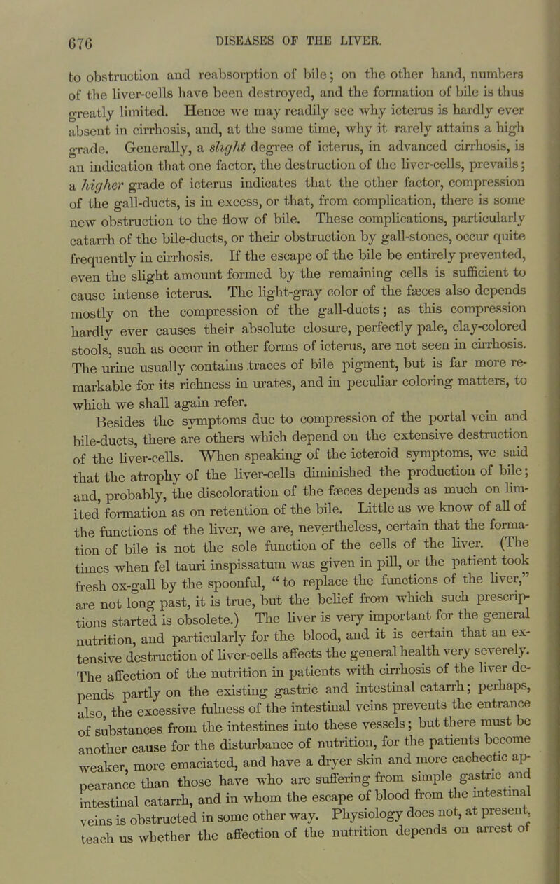 to obstruction and reabsorption of bile; on the other hand, numbers of the liver-cells have been destroyed, and the formation of bile is thus greatly limited. Hence we may readily see why icterus is hardly ever absent in cirrhosis, and, at the same time, why it rarely attains a high grade. Generally, a slight degree of icterus, in advanced cirrhosis, is an indication that one factor, the destruction of the liver-cells, prevails; a higher grade of icterus indicates that the other factor, compression of the gall-ducts, is in excess, or that, from complication, there is some new obstruction to the flow of bile. These complications, particularly catarrh of the bile-ducts, or their obstruction by gall-stones, occur quite frequently in cirrhosis. If the escape of the bile be entirely prevented, even the slight amount formed by the remaining cells is sufficient to cause intense icterus. The light-gray color of the faeces also depends mostly on the compression of the gall-ducts; as this compression hardly ever causes their absolute closure, perfectly pale, clay-colored stools, such as occur in other forms of icterus, are not seen in cirrhosis. The urine usually contains traces of bile pigment, but is far more re- markable for its richness in urates, and in peculiar coloring matters, to which we shall again refer. Besides the symptoms due to compression of the portal vein and bile-ducts, there are others which depend on the extensive destruction of the Uver-cells. When speaking of the icteroid symptoms, we said that the atrophy of the liver-cells diminished the production of bile; and, probably, the discoloration of the fasces depends as much on lim- ited formation as on retention of the bile. Little as we know of aU of the functions of the liver, we are, nevertheless, certain that the forma- tion of bile is not the sole function of the cells of the Hver. (The times when fel tauri inspissatum was given in pill, or the patient took fresh ox-gaU by the spoonful, to replace the functions of the Hver, are not long past, it is true, but the belief from which such prescrii> tions started is obsolete.) The Hver is very important for the general nutrition, and particularly for the blood, and it is certain that an ex- tensive destruction of Hver-ceUs affects the general health very severely. The affection of the nutrition in patients with cirrhosis of the Hver de- pends partly on the existing gastric and intestinal catarrh; perhaps, also the excessive fulness of the intestmal veins prevents the entrance of substances from the intestines into these vessels; but there must be another cause for the disturbance of nutrition, for the patients become weaker, more emaciated, and have a dryer skin and more cachectic ap pearance than those have who are suffering from simple gastxic and intestinal catarrh, and in whom the escape of blood from the mtestmal veins is obstructed in some other way. Physiology does not, at present teach us whether the affection of the nutrition depends on arrest of