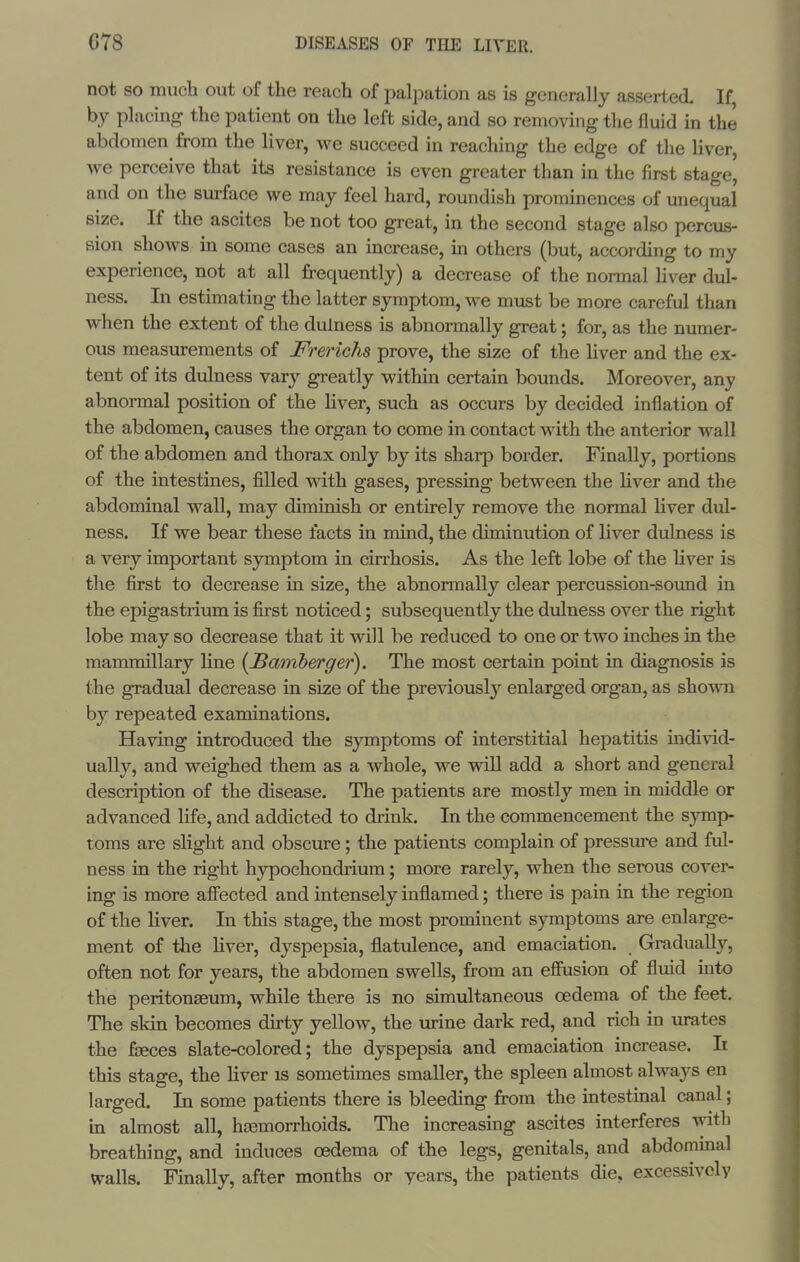 not so much out of the reach of palj^ation as is generally asserted If by placing the patient on the left side, and so removing the fluid in the abdomen from the liver, we succeed in reaching the edge of the liver, we perceive that its resistance is even greater than in the first stage, and on the surface we may feel hard, roundish prominences of unequal size. If the ascites be not too great, in the second stage also percus- sion shows m some cases an increase, m others (but, according to my experience, not at all frequently) a decrease of the normal Hver dul- ness. In estimating the latter symptom, we must be more careful than when the extent of the dulness is abnormally great; for, as the numer- ous measurements of Frerichs prove, the size of the Hver and the ex- tent of its dulness vary greatly within certain bounds. Moreover, any abnormal position of the Hver, such as occurs by decided inflation of the abdomen, causes the organ to come in contact with the anterior wall of the abdomen and thorax only by its sharp border. Finally, portions of the intestines, filled with gases, pressing between the liver and the abdominal wall, may diminish or entirely remove the normal Hver dul- ness. If we bear these facts in mind, the diminution of liver dulness is a very important symptom in cirrhosis. As the left lobe of the Hver is the first to decrease in size, the abnormally clear percussion-sovmd in the epigastrium is first noticed; subsequently the dulness over the right lobe may so decrease that it will be reduced to one or two inches in the mammillary Hne {Bamberger). The most certain point in diagnosis is the gradual decrease in size of the previously enlarged organ, as shown by repeated examinations. Having introduced the symptoms of interstitial hepatitis individ- ually, and weighed them as a whole, we vrill add a short and general description of the disease. The patients are mostly men in middle or advanced life, and addicted to drink. In the commencement the S}inp- toms are slight and obscure; the patients complain of pressure and ful- ness in the right hypochondrium; more rarely, when the serous cover- ing is more afi'ected and intensely inflamed; there is pain in the region of the Hver. In this stage, the most prominent symptoms are enlarge- ment of the Hver, dyspepsia, flatulence, and emaciation. GraduaUy, often not for years, the abdomen swells, from an efiiasion of fluid into the peritonseum, while there is no simultaneous oedema of the feet. The skin becomes du-ty yellow, the urine dark red, and rich in mutes the fjBces slate-colored; the dyspepsia and emaciation increase. Ii this stage, the Hver is sometimes smaller, the spleen almost always en larged. In some patients there is bleeding from the intestinal canal; in almost all, hjemorrhoids. The increasing ascites interferes with breathing, and induces oedema of the legs, genitals, and abdommal walls. Finally, after months or years, the patients die, excessively