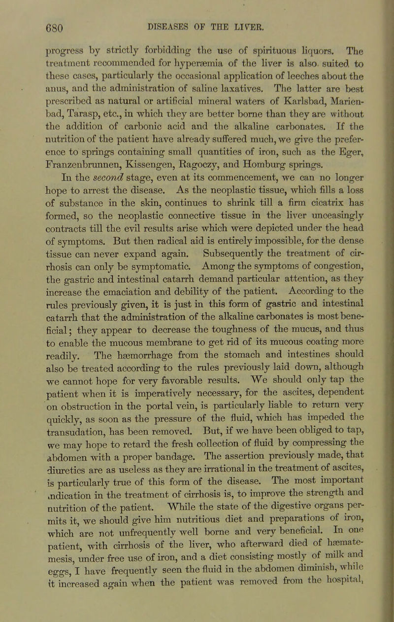 progress by strictly forbidding the use of spirituous liquors. The treatment recommended for hyperaemia of the liver is also suited to these cases, particularly the occasional application of leeches about the anus, and the administration of saline laxatives. The latter are best prescribed as natural or artificial mineral waters of Karlsbad, Marien- bad, Tarasp, etc., in which they are better borne than they are without the addition of carbonic acid and the alkaline carbonates. If the nutrition of the patient have already suffered much, we give the prefer- ence to springs containing small quantities of iron, such as the Eger, Franzenbrunnen, Kissengen, Ragoczy, and Homburg springs. In the second stage, even at its commencement, we can no longer hope to arrest the disease. As the neoplastic tissue, which fills a loss of substance in the skin, continues to shrink till a firm cicatrix has formed, so the neoplastic connective tissue in the liver unceasingly contracts till the evil results arise which were depicted under the head of symptoms. But then radical aid is entirely impossible, for the dense tissue can never expand again. Subsequently the treatment of cir- rhosis can only be symptomatic. Among the symptoms of congestion, the gastric and intestinal catarrh demand particular attention, as they increase the emaciation and debility of the patient. According to the rules previously given, it is just in this form of gastric and intestinal catarrh that the administration of the alkahne carbonates is most bene- ficial ; they appear to decrease the toughness of the mucus, and thus to enable the mucous membrane to get rid of its mucous coating more readily. The haemorrhage from the stomach and intestines should also be treated according to the rules previously laid down, although we cannot hope for very favorable results. We should only tap the patient when it is imperatively necessary, for the ascites, dependent on obstruction in the portal vein, is particularly Hable to return very quickly, as soon as the pressure of the fluid, which has impeded the transudation, has been removed. But, if we have been obliged to tap, we may hope to retard the fresh collection of fluid by compressing the abdomen with a proper bandage. The assertion previously made, that diuretics are as useless as they are irrational in the treatment of ascites, is particularly true of this form of the disease. The most important indication in'the treatment of cirrhosis is, to improve the strength and nutrition of the patient. While the state of the digestive organs per- mits it, we should give him nutritious diet and preparations of iron, which are not imfrequently well borne and very beneficial. In one patient, with cirrhosis of the liver, who afterward died of haemate- mesis, under free use of iron, and a diet consisting mostly of milk and eggs, I have frequently seen the fluid in the abdomen diminish, while it increased again when the patient was removed from the hospital,