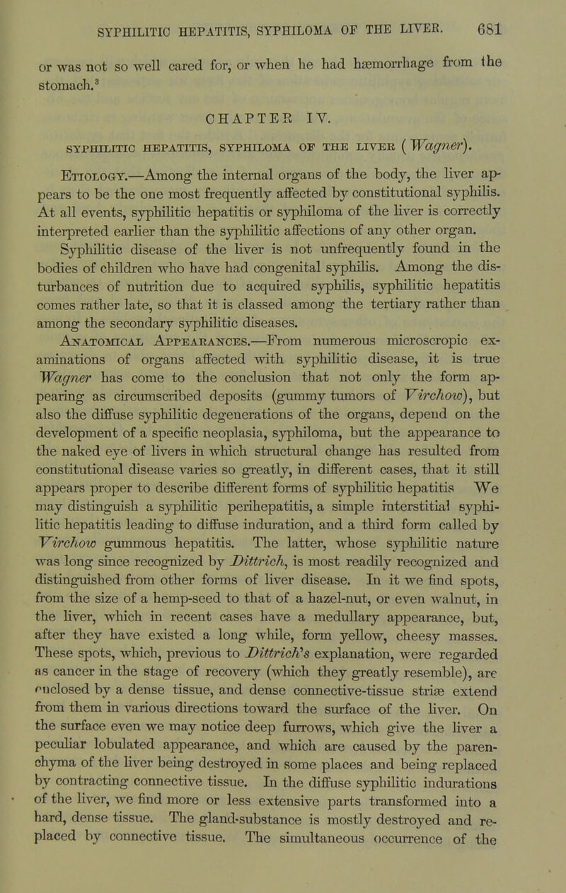 or was not so well cared for, or when he had haemorrhage from the stomach.' CHAPTER IV. SYPHILITIC HEPATITIS, SYPHILOMA OF THE LIVEK ( Wagner). Etiology.—Among the mternal organs of the body, the liver ap- pears to be the one most frequently affected by constitutional syphilis. At all events, syphilitic hepatitis or syphiloma of the Uver is correctly interpreted earlier than the syphilitic affections of any other organ. Syphilitic disease of the hver is not unfrequently found in the bodies of children who have had congenital syphilis. Among the dis- turbances of nutrition due to acquired syphilis, syphilitic hepatitis comes rather late, so that it is classed among the tertiary rather than among the secondary sjrphilitic diseases. Anatomical Appearances.—From numerous microscropic ex- aminations of organs affected with syphilitic disease, it is true Wagner has come to the conclusion that not only the form ap- pearing as circumscribed deposits (gummy tumors of Virchow), but also the diffuse syphilitic degenerations of the organs, depend on the development of a specific neoplasia, syphiloma, but the appearance to the naked eye of livers in which structural change has resulted from constitutional disease varies so greatly, in different cases, that it still appears proper to describe different forms of syphiHtic hepatitis We may distinguish a syphihtic perihepatitis, a simple interstitial syphi- litic hepatitis leading to diffuse induration, and a third form called by Virchow gummous hepatitis. The latter, whose syphilitic nature was long since recognized by Dittrieh, is most readily recognized and distinguished from other forms of liver disease. In it we find spots, from the size of a hemp-seed to that of a hazel-nut, or even walnut, in the liver, which in recent cases have a medullary appearance, but, after they have existed a long while, form yellow, cheesy masses. These spots, which, previous to Dittrich^s explanation, were regarded as cancer in the stage of recovery (which they greatly resemble), are fuclosed by a dense tissue, and dense connective-tissue striae extend from them in various directions toward the surface of the Hver. On the surface even we may notice deep furrows, which give the Hver a pecuHar lobulated appearance, and which are caused by the paren- chyma of the Hver being destroyed in some places and being replaced by contracting connective tissue. In the diffuse syphilitic indurations of the liver, we find more or less extensive parts transformed into a hard, dense tissue. The gland-substance is mostly destroyed and re- placed by connective tissue. The simultaneous occurrence of the