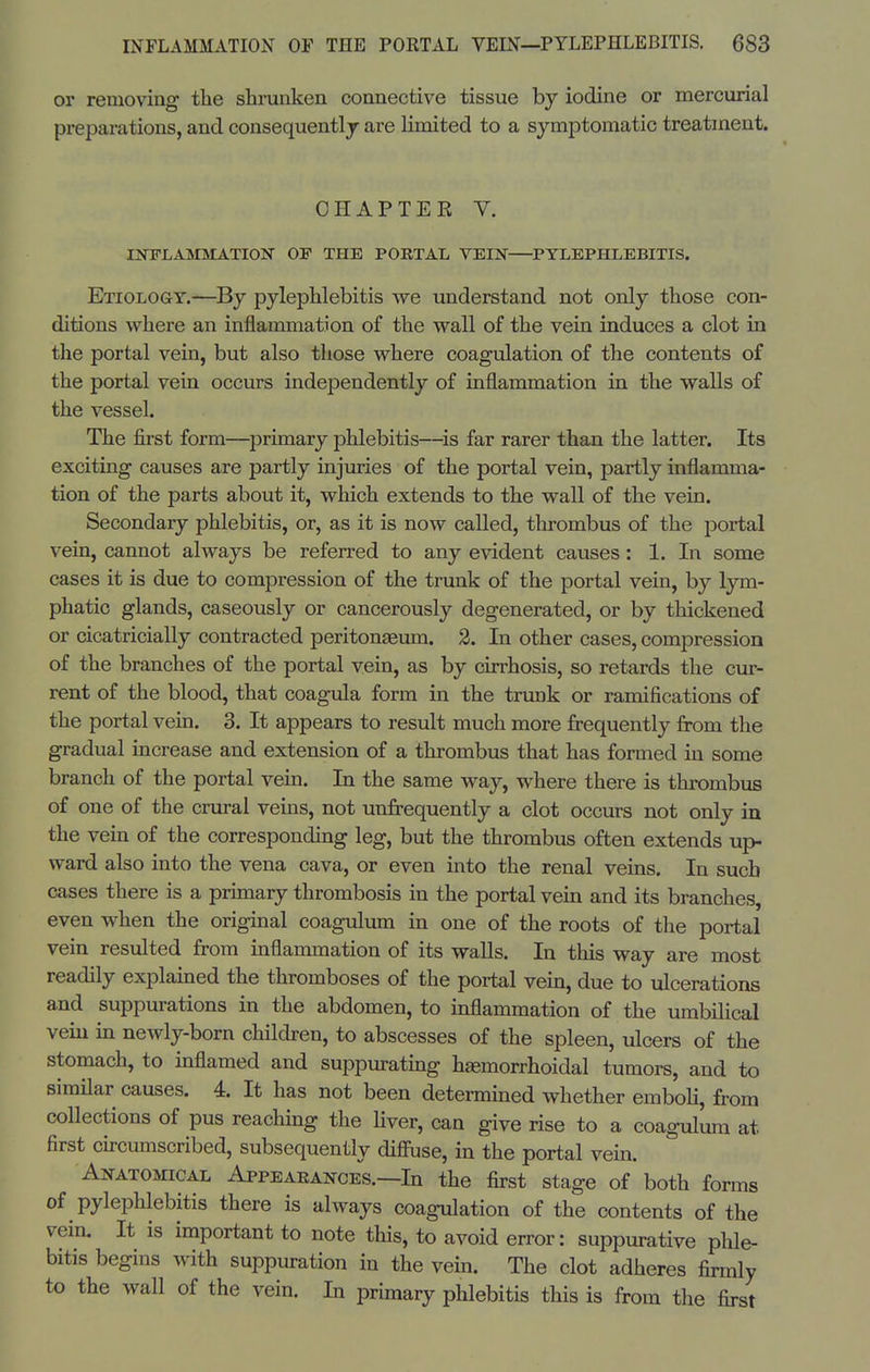 or removing the shrunken connective tissue by iodine or mercurial preparations, and consequently are limited to a symptomatic treatment. CHAPTER V. lOTLAMMATIOlS OF THE PORTAL VEIN PYLEPHLEBITIS. Etiology.—By pylephlebitis we understand not only those con- ditions where an inflammation of the wall of the vein induces a clot in the portal vein, but also those where coagulation of the contents of the portal vein occurs independently of inflammation in the walls of the vessel. The first form—primary phlebitis—^is far rarer than the latter. Its exciting causes are partly injuries of the portal vein, partly inflamma- tion of the parts about it, which extends to the wall of the vein. Secondary phlebitis, or, as it is now called, thrombus of the portal vein, cannot always be referred to any evident causes: 1. In some cases it is due to compression of the trunk of the portal vein, by lym- phatic glands, caseously or cancerously degenerated, or by thickened or cicatriciaUy contracted peritonaeum. 2. In other cases, compression of the branches of the portal vein, as by cirrhosis, so retards the cur- rent of the blood, that coagula form in the trunk or ramifications of the portal vein. 3. It appears to result much more frequently from the gradual increase and extension of a thrombus that has formed in some branch of the portal vein. In the same way, where there is thrombus of one of the crural veins, not unfrequently a clot occurs not only in the vein of the corresponding leg, but the thrombus often extends up- ward also into the vena cava, or even into the renal veins. In such cases there is a primary thrombosis in the portal vem and its branches, even when the original coagulum in one of the roots of the portal vein resulted from inflammation of its walls. In tliis way are most readily explained the thromboses of the portal vein, due to ulcerations and suppurations in the abdomen, to inflammation of the umbihcal vein in newly-born children, to abscesses of the spleen, ulcers of the stomach, to inflamed and suppuratmg hgemorrhoidal tumors, and to simHar causes. 4. It has not been determined whether emboli, from collections of pus reachmg the Hver, can give rise to a coagulum at first cu-cumscribed, subsequently diffuse, in the portal vem. Anatomical Appeaeances.—In the first stage of both forms of pylephlebitis there is always coagulation of the contents of the vein. It is important to note this, to avoid error: suppurative phle- bitis begins with suppuration in the vem. The clot adheres firmly to the wall of the vein. In primary phlebitis this is from the first