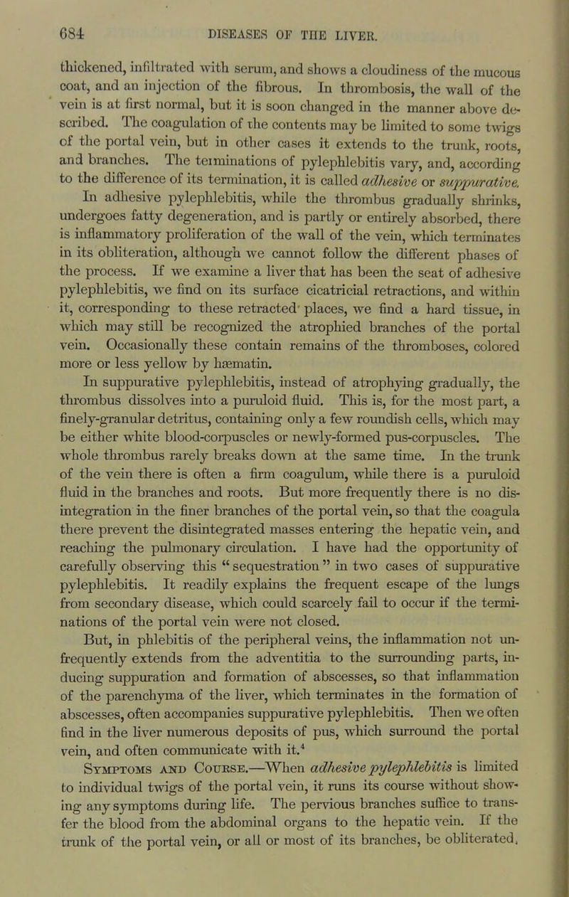 thickened, infiltrated with serum, and shows a cloudiness of the mucous coat, and an injection of the fibrous. In thrombosis, the wall of the vein is at first normal, but it is soon changed in the manner above de- scribed. The coagulation of the contents may be hmited to some tmgs of the portal vein, but in other cases it extends to the trunk, roots, and branches. The teiminations of pylephlebitis vary, and, according to the diiference of its termination, it is called adhesive or suppurative. In adhesive pylephlebitis, while the thrombus gradually shrinks, undergoes fatty degeneration, and is partly or entirely absorbed, there is inflammatory proliferation of the wall of the vein, which terminates in its obliteration, although we cannot follow the diiferent phases of the process. If we examine a liver that has been the seat of adhesive pylephlebitis, w^e find on its surface cicatricial retractions, and ^vithin it, corresponding to these retracted' places, we find a hard tissue, in which may still be recognized the atrophied branches of the portal vein. Occasionally these contain remains of the thromboses, colored more or less yellow by hsematin. In suppurative pylephlebitis, instead of atrophying gradually, the thrombus dissolves into a puruloid fluid. This is, for the most part, a finely-granular detritus, containing only a few roundish cells, which may be either white blood-corpuscles or newly-formed pus-corpuscles. The whole thrombus rarely breaks down at the same time. In the trunk of the vein there is often a firm coagulum, while there is a pxunloid fliiid in the branches and roots. But more jfrequently there is no dis- integration in the finer branches of the portal vein, so that the coagula there prevent the disintegrated masses entering the hepatic vein, and reaching the pulmonary circulation. I have had the opportimity of carefully observing this  sequestration  in two cases of suppurative pylephlebitis. It readily explains the frequent escape of the lungs from secondary disease, which could scarcely fail to occur if the termi- nations of the portal vein were not closed. But, in phlebitis of the peripheral veins, the inflammation not un- frequently extends from the adventitia to the surrounding parts, in- ducing suppuration and formation of abscesses, so that inflammation of the parenchyma of the liver, which terminates in the formation of abscesses, often accompanies suppurative pylephlebitis. Then we often find in the Hver numerous deposits of pus, which surround the portal vein, and often communicate with it.* Symptoms and Coukse.—^When adhesive pylejMebitis is limited to individual twigs of the portal vein, it runs its course without show- ing any symptoms during life. The pervious branches sufiice to trans- fer the blood from the abdominal organs to the hepatic vein. If the tnmk of the portal vein, or all or most of its branches, be obliterated.