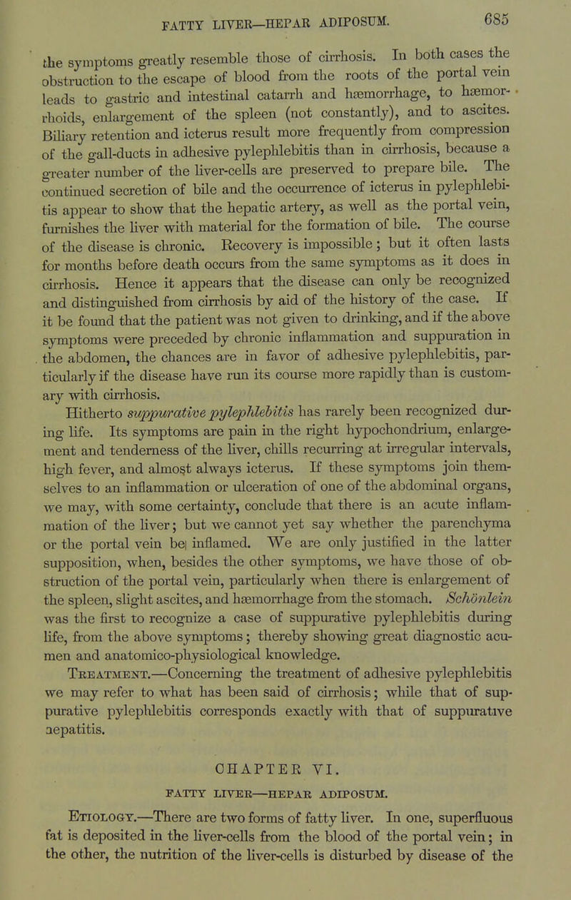 FATTY LIVER—HEPAR ADIPOSUM. the S3Mnptoms greatly resemble those of cirrhosis. In both cases the obstruction to the escape of blood from the roots of the portal vem leads to gastric and intestinal catarrh and haemorrhage, to haemor- rhoids, enlargement of the spleen (not constantly), and to ascites. Bihary retention and icterus result more frequently from compression of the gall-ducts in adhesive pylephlebitis than m cirrhosis, because a greater number of the liver-cells are preserved to prepare bile. The continued secretion of bile and the occurrence of icterus in pylephlebi- tis appear to show that the hepatic artery, as well as the portal vein, furnishes the Hver with material for the formation of bile. The course of the disease is chronic. Recovery is impossible ; but it often lasts for months before death occurs from the same symptoms as it does ha chrhosis. Hence it appears that the disease can only be recognized and distinguished from cirrhosis by aid of the history of the case. K it be found that the patient was not given to drinking, and if the above symptoms were preceded by chronic inflammation and suppuration in the abdomen, the chances are in favor of adhesive pylephlebitis, par- ticularly if the disease have run its course more rapidly than is custom- ary with cirrhosis. Hitherto mppurative pylephlebitis has rarely been recognized dur- ing life. Its symptoms are pain ua the right hypoohondrium, enlarge- ment and tenderness of the hver, chills recurring at irregular mtervals, high fever, and almost always icterus. If these symptoms join them- selves to an inflammation or ulceration of one of the abdominal organs, we may, with some certainty, conclude that there is an acute inflam- mation of the liver; but we cannot yet say whether the parenchyma or the portal vein bei inflamed. We are only justified in the latter supposition, when, besides the other symptoms, we have those of ob- struction of the portal vein, particularly when there is enlargement of the spleen, slight ascites, and haemorrhage from the stomach. Schdnlein was the first to recognize a case of suppurative pylephlebitis dining life, from the above s3anptoms; thereby showing great diagnostic acu- men and anatomico-physiological knowledge. Treatment.—Concerning the treatment of adhesive pylephlebitis we may refer to what has been said of cirrhosis; while that of sup- purative pylepWebitis corresponds exactly with that of suppm-ative aepatitis. CHAPTER VI. FATTY LIVER—HEPAR ADIPOSUM. Etiology.—There are two forms of fatty liver. In one, superfluous fat is deposited in the hver-cells from the blood of the portal vein; in the other, the nutrition of the liver-cells is disturbed by disease of the