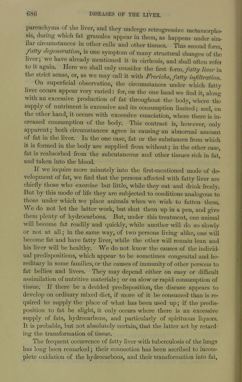 parenchyma of ilie liver, and they undergo retrogressive metamorpho- SIS, during which fat granules appear hi them, as happens under sim- ilar circumstances in other cells and other tissues. Tliis second form fatty degeneration, is one symptom of many structural changes of the liver; we have already mentioned it in ch-rhosis, and shall often refer to it again. Here we shall only consider the first iovmjattxj liver in the strict sense, or, as we may call it with Frerichs, fatty infiltration. On superficial observation, the circumstances under which fatty Hver occurs appear very varied: for, on the one hand we find it, along with an excessive production of fat throughout the body, where the supply of nutriment is excessive and its consumption limited; and, on the other hand, it occurs mth excessive emaciation, where there is in- creased consumption of the body. This contrast is, however, only apparent; both circumstances agree in causing an abnormal amount of fat m the liver. In the one case, fat or the substances from which it is formed in the body are supplied from without; in the other case, fat is reabsorbed from the subcutaneous and other tissues rich in fat, and taken into the blood. If we inquire more minutely into the first-mentioned mode of de- velopment of fat, we find that the persons aflfected with fatty liver are chiefly those who exercise but little, while they eat and drink freely. But by this mode of life they are subjected to conditions analogous to those under which we place animals when we wish to fatten them. We do not let the latter work, but shut them up in a pen, and give them plenty of hydrocarbons. But, under this treatment, one animal will become fat readily and quickly, while another will do so slowly or not at all; in the same way, of two persons Hving aUke, one Avill become fat and have fatty liver, while the other will remain lean and his liver will be healthy. We do not know the causes of the individ- ual predispositions, which appear to be sometimes congenital and he- reditary in some families, or the causes of immunity of other persons to fat bellies and livers. They may depend either on easy or difficult assimilation of nutritive materials; or on slow or rapid consumption of tissue. If there be a decided predisposition, the disease appeai-s to develop on ordinary mixed diet, if more of it be consumed than is re- quired to supply the place of what has been used up; if the predis- position to fat be slight, it only occurs where there is an excessive supply of fats, hydrocarbons, and particularly of spuituous hquors. It is probable, but not absolutely certain, that the latter act by retard- ing the transformation of tissue. The frequent occurrence of fatty Hver with tuberculosis of the lungs has long been remarked; their connection has been ascribed to incom- plete oxidation of the hydrocarbons, and their transformation into fat,