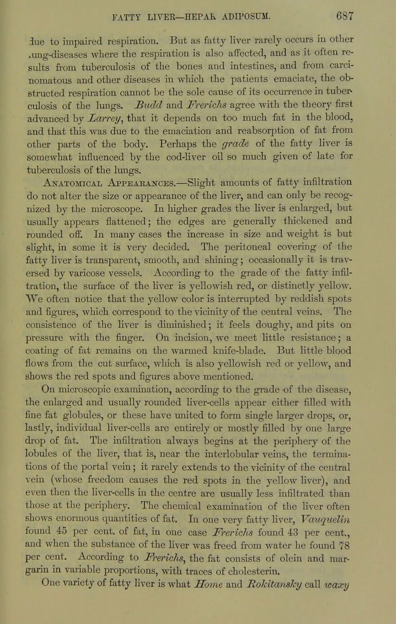 5ue to impaired respiration. But as fatty liver rarely occurs in other »ung-diseases where the respiration is also aifected, and as it often re- sults from tuberculosis of the bones and intestines, and from carci- nomatous and other diseases in which the patients emaciate, the ob- structed respiration cannot be the sole cause of its occurrence in tuber- culosis of the lungs. Budd and Frerichs agree with the theory first advanced by Larrey, that it depends on too much fat in the blood, and that this was due to the emaciation and reabsorption of fat from other parts of the body. Perhaps the grade of the fatty liver is somewhat influenced by the cod-Hver oil so much given of late for tuberculosis of the limgs. ANATOincAL AppEAEA2fCES.—Slight amounts of fatty infiltration do not alter the size or appearance of the liver, and can only be recog- nized by the microscope. In higher grades the liver is enlarged, but usually appears flattened; the edges are generally thickened and rounded off. In many cases the increase in size and weight is but slight, in some it is very decided. The peritoneal covering of the fatty Hver is transparent, smooth, and shining; occasionally it is trav- ersed by varicose vessels. According to the grade of the fatty infil- tration, the surface of the liver is yellowish red, or distinctly yellow. We often notice that the yellow color is interrupted by reddish spots and figures, which correspond to the vicinity of the central veins. The consistence of the liver is diminished; it feels doughy, and pits on pressure with the finger. On incision, we meet little resistance; a coating of fat remains on the warmed knife-blade. But little blood flows from the cut surface, which is also yellowish red or yelloAV, and shows the red spots and figures above mentioned. On microscopic examination, according to the grade of the disease, the enlarged and usually roimded liver-cells appear either fiUed with fine fat globules, or these have united to form single larger drops, or, lastly, individual liver-cells are entirely or mostly filled by one large drop of fat. The infiltration always begins at the periphery of the lobules of the liver, that is, near the interlobular veins, the termina- tions of the portal vein; it rarely extends to the vicinity of the central vein (whose freedom causes the red spots in the yellow liver), and even then the liver-ceUs in the centre are usually less infiltrated than those at the periphery. The chemical exammation of the liver often shows enormous quantities of fat. In one very fatty Hver, Vauquelin found 45 per cent, of fat, in one case Frerichs found 43 per cent., and when the substance of the liver was freed from water he found 78 per cent. According to F'erichs^ the fat consists of olein and mar- garin in variable proportions, with traces of cholesterin. One variety of fatty liver is what Some and Bohitanshy call waxy