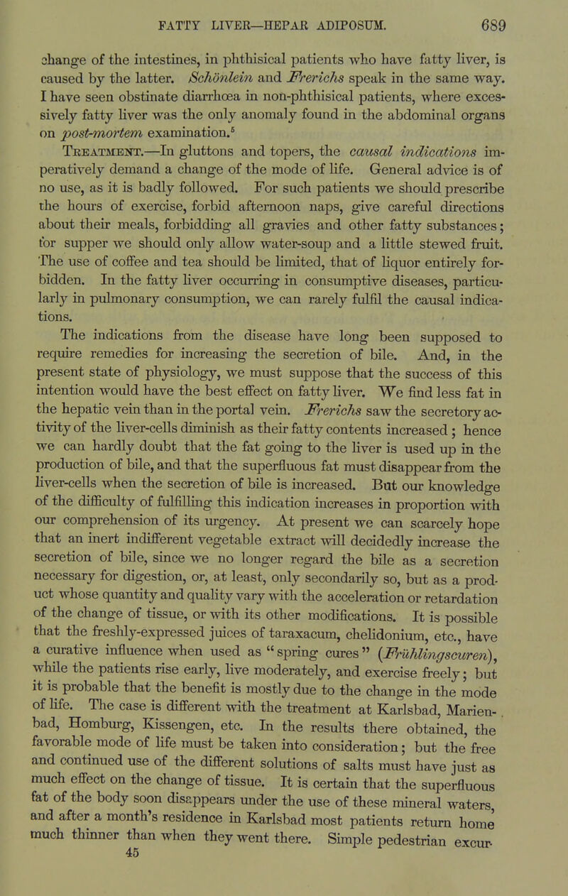 change of the intestines, in phthisical patients who have fatty liver, is caused by the latter. Schonlein and Frerichs speak in the same way. I have seen obstinate diarrhoea in non-phthisical patients, where exces- sively fatty liver was the only anomaly found in the abdominal organs on post-mortem examination.* Treatment.—In gluttons and topers, the causal indications im- peratively demand a change of the mode of life. General advice is of no use, as it is badly followed. For such patients we should prescribe the hours of exercise, forbid afternoon naps, give careful directions about their meals, forbidding all gravies and other fatty substances; for supper we should only allow water-soup and a little stewed fruit, 'fhe use of coffee and tea should be limited, that of Hquor entirely for- bidden. In the fatty liver occurring in consumptive diseases, particu- larly in pulmonary consumption, we can rarely fulfil the causal indica- tions. The indications from the disease have long been supposed to require remedies for increasing the secretion of bile. And, in the present state of physiology, we must suppose that the success of this intention would have the best effect on fatty Hver. We find less fat in the hepatic vein than in the portal vein. Frerichs saw the secretory ac- tivity of the liver-cells diminish as their fatty contents increased ; hence we can hardly doubt that the fat going to the liver is used up in the production of bile, and that the superfluous fat must disappear from the liver-cells when the secretion of bile is increased. But our knowledge of the difficulty of fulfillmg this indication mcreases in proportion with our comprehension of its urgency. At present we can scarcely hope that an inert indifferent vegetable extract will decidedly increase the secretion of bile, since we no longer regard the bile as a secretion necessary for digestion, or, at least, only secondarily so, but as a prod- uct whose quantity and quahty vary with the acceleration or retardation of the change of tissue, or with its other modifications. It is possible that the freshly-expressed juices of taraxacum, cheHdonium, etc., have a curative influence when used as  spring cures {Fruhlingscuren), while the patients rise early, live moderately, and exercise freely; but it is probable that the benefit is mostly due to the change in the mode of life. The case is different with the treatment at Karlsbad, Marien-. bad, Homburg, Kissengen, etc. In the results there obtained, the favorable mode of hfe must be taken into consideration; but the free and continued use of the different solutions of salts must have just as much effect on the change of tissue. It is certain that the superfluous fat of the body soon disappears under the use of these mineral waters, and after a month's residence in Karlsbad most patients return home much thinner than when they went there. Simple pedestrian excur 45