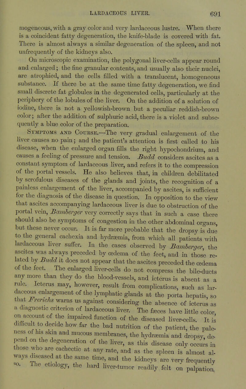 mogeneous, with a gray color and very lardaceous lustre. When there is a coincident fatty degeneration, the knife-blade is covered with fat. There is almost always a similar degeneration of the spleen, and not unfrequently of the kidneys also. On microscopic examination, the polygonal liver-cells appear round and enlarged; the fine granular contents, and usually also their nuclei, are atrophied, and the cells filled with a translucent, homogeneous substance. If there be at the same tune fatty degeneration, we find small discrete fat globules m the degenerated cells, particularly at the periphery of the lobules of the hver. On the addition of a solution of iodine, there is not a yellowish-brown but a peculiar reddish-brown color; after the addition of sulphuric acid, there is a violet and subse- quently a blue color of the preparation. Stjiptoms and Couese.—The very gradual enlargement of the liver causes no pain; and the patient's attention is first called to his disease, when the enlarged organ fills the right hypochondrium, and causes a feelmg of pressure and tension. Budd considers ascites as a constant symptom of lardaceous liver, and refers it to the compression of the portal vessels. He also believes that, in children debilitated by scrofulous diseases of the glands and joints, the recognition of a painless enlargement of the Hver, accompanied by ascites, is sufficient for the diagnosis of the disease in question. In opposition to the view that ascites accompanying lardaceous liver is due to obstruction of the portal vem, Bamberger very correctly says that in such a case there should also be symptoms of congestion in the other abdominal organs, but these never occur. It is far more probable that the dropsy is due to the general cachexia and hydraemia, from wliich all patients with lardaceous Hver suffer. In the cases observed by Bamberger, the ascites was always preceded by oedema of the feet, and in those re- lated by Budd it does not appear that the ascites preceded the oedema of the feet. The enlarged Hver-ceUs do not compress the bHe-ducts any more than they do the blood-vessels, and icterus is absent as a rule. Icterus may, however, result from complications, such as lar- daceous enlargement of the lymphatic glands at the porta hepatis, so that Frerichs warns us against considering the absence of icterus as a diagnostic criterion of lardaceous Hver. The f^ces have Httle color on account of the impaired function of the diseased liver-cells. It is difficult to decide how far the bad nutrition of the patient, the pale- ness of his sbn and mucous membranes, the hydraemia and dropsy, de- pend on the degeneration of the liver, as this disease only occurs in those who are cachectic at any rate, and as the spleen is almost al- ways drseased at the same time, and the kidneys are very frequently =o. The etiology, the hard Hver-tumor readily felt on palpatioa