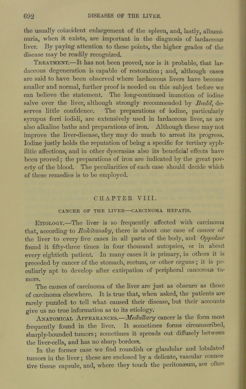 the usually coincident enlargement of the sjileen, and, lastly, albumi- nuria, when it exists, are important in the diagnosis of lardaceous liver. By paying attention to these points, the higher grades of the disease may be readily recognized. Tkeatment.—It has not been proved, nor is it probable, that lar- daceous degeneration is capable of restoration; and, although cases are said to have been observed where lardaceous livers have become smaller and normal, further proof is needed on this subject before we can believe the statement. The long-continued inunction of iodine salve over the liver, although strongly recommended by J^udcl, de- serves little confidence. The preparations of iodine, particularly syrupus fern iodidi, are extensively used in lardaceous hver, as are also alkahne baths and preparations of iron. Although these may not improve the liver-disease, they may do much to arrest its progress. Iodine justly holds the reiJutation of being a specific for tertiary syph- ilitic affections, and in other dyscrasias also its beneficial effects have been proved; the preparations of iron are indicated by the great pov- erty of the blood. The peculiarities of each case should decide which of these remedies is to be employed. CHAPTER VIII. CANCER OP THE LIVEE—CARCINOMA HEPATIS. Etiology.—The liver is so frequently affected with carcinoma that, according to HoJcitansky, there is about one case of cancer of the liver to every five cases in all parts of the body, and Oppolzer found it fifty-three times in four thousand autopsies, or in about every eightieth patient. In many cases it is primary, in others it is preceded by cancer of the stomach, rectum, or other organs ; it is pe- culiarly apt to develop after extirpation of peripheral cancerous tu- mors. The causes of carcinoma of the liver are just as obscure as those of carcinoma elsewhere. It is true that, when asked, the patients are rarely puzzled to tell what caused their disease, but their accounts give us no true information as to its etiology. Anatomical Appearances.—Medullary cancer is the form most frequently found in the liver. It sometimes forms circumscribed, sharply-boimded tumors; sometimes it spreads out diffusely between the liver-cells, and has no sharp borders. In the former case we find roundish or glandular and lobulated tumors in the liver; these are enclosed by a deHcate, vascular conneo tive tissue capsule, and, where they touch the peritonteimi, are often