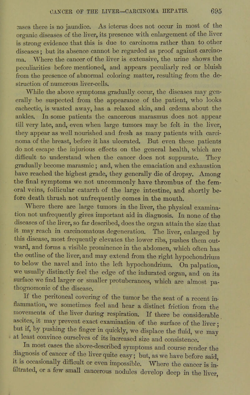 2ases there is no jaundice. As icterus does not occur in most of the organic diseases of the liver, its presence with enlargement of the liver is strong evidence that this is due to carcinoma rather than to other diseases; but its absence cannot be regarded as proof against carcino- ma. Where the cancer of the liver is extensive, the urine shows the peculiarities before mentioned, and appears peculiarly red or bluish fi-om the presence of abnormal coloring matter, resulting from the de- struction of numerous liver-cells. While the above symptoms gradually occur, the diseases may gen- erally be suspected from the appearance of the patient, who looks cachectic, is wasted away, has a relaxed skin, and oedema about the ankles. In some patients the cancerous marasmus does not appear till very late, and, even when large tumors may be felt in the liver, they appear as well nourished and fresh as many patients with carci- noma of the breast, before it has ulcerated. But even these patients do not escape the injurious effects on the general health, which are di£Scult to understand when the cancer does not suppurate. They gradually become marasmic; and, when the emaciation and exhaustion have reached the highest grade, they generally die of dropsy. Among the final symptoms we not uncommonly have thrombus of the fem- oral veins, follicular catarrh of the large intestine, and shortly be- fore death thrush not unfrequently comes in the mouth. Where there are large tumors in the liver, the physical examina- tion not unfrequently gives important aid in diagnosis. In none of the diseases of the liver, so far described, does the organ attain the size that it may reach in carcinomatous degeneration. The liver, enlarged by this disease, most frequently elevates the lower ribs, pushes them out- ward, and forms a visible prominence in the abdomen, which often has the outline of the liver, and may extend from the right hypochondriimi to below the navel and into the left hypochondrium. On palpation, we usually distinctly feel the edge of the indurated organ, and on its surface we find larger or smaller protuberances, which are almost pa- thognomonic of the disease. If the peritoneal covering of the tumor be the seat of a recent in- flammation, we sometimes feel and hear a distinct friction from the movements of the Hver during respiration. If there be considerable ascites, it may prevent exact examination of the surface of the liver; but if, by pushing the finger in quickly, we displace the fluid, we may at least convince ourselves of its increased size and consistence. In most cases the above-described symptoms and course render the diagnosis of cancer of the Hver quite easy; but, as we have before said, it is occasionally difficult or even impossible. Where the cancer is in- flltrated, or a few smaU cancerous nodules develop deep in the liver,