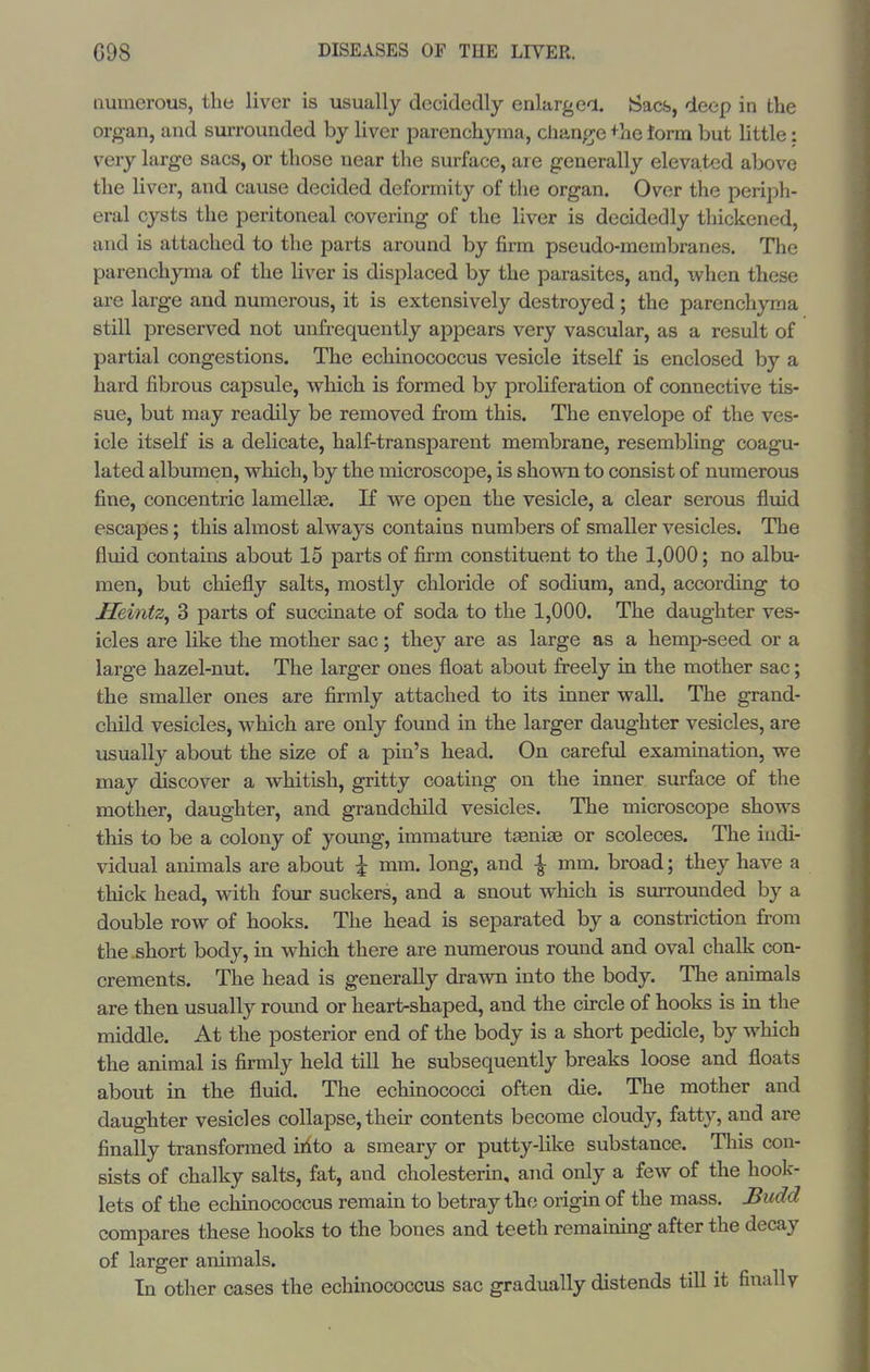 numerous, the liver is usually decidedly enlargea. Sacs, deep in the organ, and surrounded by liver parenchyma, change +he term but little: very large sacs, or those near the surface, are generally elevated above the liver, and cause decided deformity of the organ. Over the periph- eral cysts the peritoneal covering of the liver is decidedly thickened, and is attached to the parts around by firm pseudo-membranes. The parenchyma of the liver is displaced by the parasites, and, when these are large and numerous, it is extensively destroyed ; the parenchyma still preserved not unfrequently appears very vascular, as a result of partial congestions. The echinococcus vesicle itself is enclosed by a hard fibrous capsule, wliich is formed by proliferation of connective tis- sue, but may readily be removed from this. The envelope of the ves- icle itself is a delicate, half-transparent membrane, resembling coagu- lated albumen, w^hich, by the microscope, is shown to consist of numerous fine, concentric lamellae. If we open the vesicle, a clear serous fluid escapes; this almost always contains numbers of smaller vesicles. The fluid contains about 15 parts of firm constituent to the 1,000; no albu- men, but chiefly salts, mostly chloride of sodium, and, according to Heintz^ 3 parts of succinate of soda to the 1,000. The daughter ves- icles are like the mother sac; they are as large as a hemp-seed or a large hazel-nut. The larger ones float about freely in the mother sac; the smaller ones are firmly attached to its inner wall. The grand- child vesicles, which are only found in the larger daughter vesicles, are usually about the size of a pin's head. On careful examination, we may discover a whitish, gritty coating on the inner surface of the mother, daughter, and grandchild vesicles. The microscope shows this to be a colony of young, immature taeniae or scoleces. The indi- vidual animals are about \ mm. long, and ^ mm. broad; they have a thick head, with four suckers, and a snout which is siarrounded by a double row of hooks. The head is separated by a constriction from the short body, in which there are numerous round and oval chalk con- crements. The head is generally drawn into the body. The animals are then usually round or heart-shaped, and the circle of hooks is in the middle. At the posterior end of the body is a short pedicle, by which the animal is firmly held till he subsequently breaks loose and floats about in the fluid. The echinococci often die. The mother and daughter vesicles collapse, their contents become cloudy, fatty, and are finally transformed iiito a smeary or putty-like substance. Tliis con- sists of chalky salts, fat, and cholesterin, and only a few of the book- lets of the echinococcus remain to betray tbe origin of the mass. J3udd compares these hooks to the bones and teeth remaining after the decay of larger animals. In other cases the echinococcus sac gradually distends till it finally