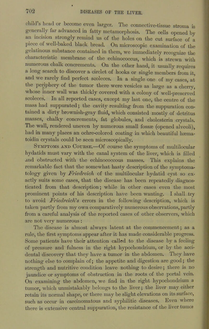 child's head or become even larger. The connective-tissue stroma is generally far advanced in fatty metamorphosis. The cells opened by an incision strongly remind us of the holes on the cut surface of a piece of well-baked black bread. On microscopic examination of the gelatinous substance contained in them, we immediately recognize the characteristic membrane of the echinococcus, which is strewn with nmnerous chalk concrements. On the other hand, it usually requu-es a long search to discover a circlet of hooks or single members from it, and we rarely find perfect scoleces. In a single one of my cases, at the periphery of the tumor there were vesicles as large as a cherry, whose inner wall was thickly covered with a colony of well-preser\^ed scoleces. In all reported cases, except my last one, the centre of the mass had suppurated; the cavity resulting from the suppuration con- tained a dirty brownish-gray fluid, which consisted mostly of detritus masses, chalky concrements, fat globules, and cholesterin crystals. The wall, rendered uneven by numerous small fossae (opened alveoli), had in many places an ochre-colored coating in which beautiful hsema- toidin crystals could be seen microscopically. Symptoms ajsi) Course.—Of course the sjmiptoms of multilocular hydatids must vary with the canal system of the Hver, which is filled and obstructed with the echinococcous masses. This explains the remarkable fact that the somewhat hasty description of the symptoma- tology given by Friedreich of the multilocvilar hydatid cyst so ex- actly suits some cases, that the disease has been repeatedly diag-nos- ticated from that description; while in other cases even the most prominent points of his description have been wanting. I shall try to avoid Friedreich's errors in the following description, which is taken partly from my own comparatively numerous observations, partly from a careful analysis of the reported cases of other observers, which are not very numerous : The disease is almost always latent at the commencement; as a rule, the first symptoms appear after it has made considerable progress. Some patients have their attention called to the disease by a feeling of pressure and fulness in the right hypochondrium, or by the acci- dental discovery that they have a tumor in the abdomen. They have nothing else to complain of; the appetite and digestion are good; the strength and nutritive condition leave nothing to desire; there is no jaundice or symptoms of obstruction in the roots of the portal vein. On examining the abdomen, we find in the right hj^ochondrium a tumor, which unmistakably belongs to the liver; the Hver may either retain its normal shape, or there may be slight elevations on its surface, such as occur in carcinomatous and syphiHtic diseases. Even where there is extensive central suppuration, the resistance of the liver tumoi