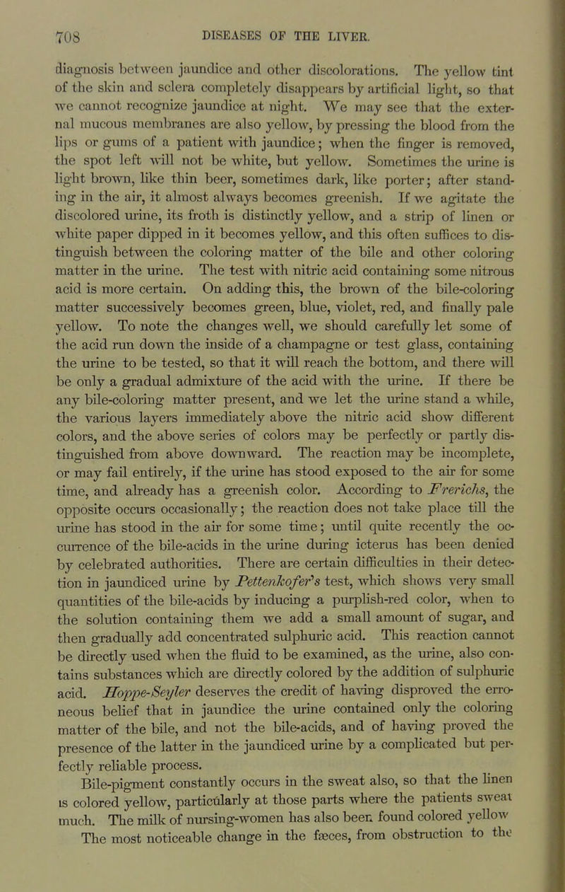 diagnosis between jaundice and other discolorations. The yellow tint of the skin and sclera completely disappears by artificial light, so that we cannot recognize jaundice at night. We may see that the exter- nal mucous membranes are also yellow, by pressing the blood from the lips or gums of a patient with jaundice; when the finger is removed, the spot left will not be white, but yellow. Sometimes the urine is light brown, like thin beer, sometimes dark, Hke porter; after stand- ing in the air, it almost always becomes greenish. If we agitate the discolored tu-ine, its froth is distinctly yellow, and a strip of linen or white paper dipped in it becomes yellow, and this often suffices to dis- tinguish between the coloring matter of the bile and other coloring matter in the urine. The test with nitric acid containing some nitrous acid is more certain. On adding this, the brown of the bile-coloring matter successively becomes green, blue, violet, red, and finally pale yellow. To note the changes well, we should carefully let some of the acid run down the inside of a champagne or test glass, containing the urine to be tested, so that it will reach the bottom, and there will be only a gradual admixture of the acid with the urine. If there be any bile-coloring matter present, and we let the urine stand a while, the various layers immediately above the nitric acid show different colors, and the above series of colors may be perfectly or partly dis- tinguished from above downward. The reaction may be incomplete, or may fail entirely, if the urine has stood exposed to the air for some time, and already has a greenish color. According to Frerichs^ the opposite occurs occasionally; the reaction does not take place till the virine has stood in the air for some time; until quite recently the oc- currence of the bile-acids in the urine during icterus has been denied by celebrated authorities. There are certain difficulties in their detec- tion in jaundiced urine by PettenJcofer's test, which shows very small quantities of the bile-acids by inducing a purpHsh-red color, when to the solution containing them we add a small amount of sugar, and then gradually add concentrated sulphuric acid. This reaction cannot be directly used when the fluid to be examined, as the urine, also con- tains substances which are directly colored by the addition of sulphuric acid. Hoppe-Seyler deserves the credit of having disproved the erro- neous belief that in jaundice the urine contained only the coloring matter of the bile, and not the bile-acids, and of having proved the presence of the latter in the jaundiced urine by a comphcated but per- fectly reliable process. Bile-pigment constantly occurs in the sweat also, so that the hnen is colored yellow, particularly at those parts where the patients sweat much. The milk of nursing-women has also been found colored yellow The most noticeable change in the fasces, from obstruction to tho