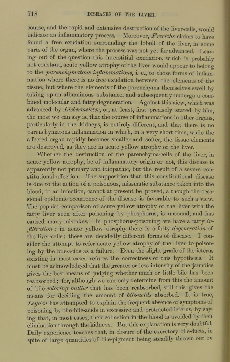 sourse, and the rapid and extensive destruction of the Hver-cells, would indicate an inflammatory process. Moreover, Freridis claims to have found a free exudation surrounding the lobuli of the liver, in some parts of the organ, where the process was not yet far advanced. Leav- ing out of the question this interstitial exudation, which is probably not constant, acute yellow atrophy of the liver would appear to belong to the parenchymatous injlammations^ i. e., to those forms of inflam- mation where there is no free exudation between the elements of the tissue, but where the elements of the parenchyma themselves swell by taking up an albuminous substance, and subsequently undergo a com- bined molecular and fatty degeneration. Against this view, which was advanced by Liehermeister^ or, at least, first precisely stated by him, the most we can say is, that the course of inflammations in other organs, particularly in the kidneys, is entirely difierent, and that there is no parenchymatous inflammation in which, in a very short time, while the affected organ rapidly becomes smaller and softer, the tissue elements are destroyed, as they are in acute yellow atrophy of the hver. Whether the destruction of the parenchyma-cells of the Hver, in acute yellow atrophy, be of inflammatory origin or not, this disease is apparently not primary and idiopathic, but the result of a severe con- stitutional affection. The supposition that this constitutional disease is due to the action of a poisonous, miasmatic substance taken into the blood, to an infection, cannot at present be proved, although the occa- sional epidemic occm'rence of the disease is favorable to such a view. The popular comparison of acute yellow atrophy of the hver with the fatty liver seen after poisoning by phosphorus, is unsound, and has caused many mistakes. In phosphorus-poisoning we have a fatty iiv- filtration; in acute yellow atrophy there is a fatty degeneration of the liver-cells: these are decidedly different forms of disease. I con- sider the attempt to refer acute yellow atrophy of the liver to poison- ing by ihe bile-acids as a failm-e. Even the slight grade of the icterus existing in most cases refutes the correctness of this hypothesis. It must be acknowledged that the greater or less intensity of the jaundice gives the best means of judging whether much or little bile has been reabsorbed; for, although we can only determine from this the amount of hile-coloring matter that has been reabsorbed, still this gives the means for deciding the amount of bile-acids absorbed. It is true, Ley den has attempted to explain the frequent absence of symptoms of poisoning by the bile-acids in excessive and protracted icterus, by say- ing that, in most cases, then- collection in the blood is avoided by theii ehmination through the kidneys. But this explanation is very doubtful. Daily experience teaches that, in closure of the excretory bile-ducts, in spite of large quantities of bile-pigment being steadily thrown out bv