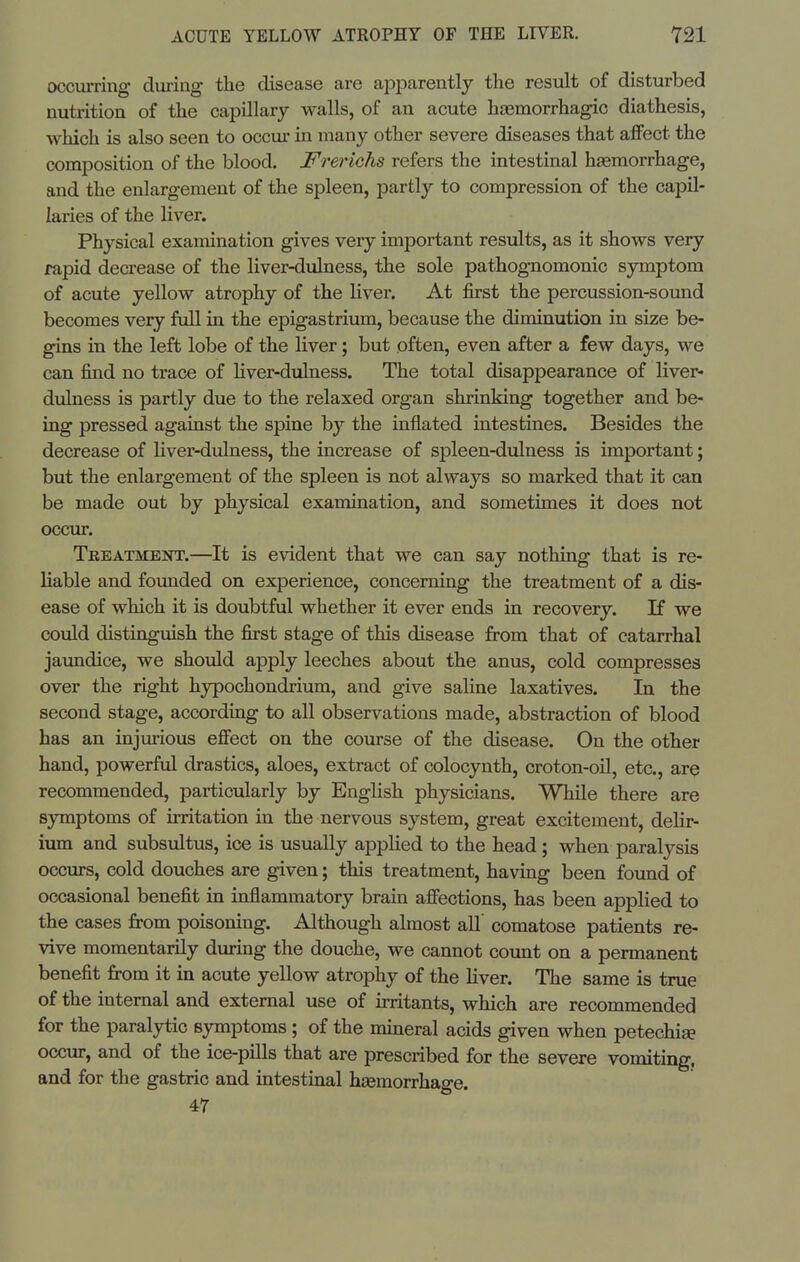 occurring diiring the disease are aiDparently the resiilt of disturbed nutrition of the capillary walls, of an acute haemorrhagic diathesis, which is also seen to occur in many other severe diseases that affect the composition of the blood. Frerichs refers the intestinal hasmorrhage, and the enlargement of the spleen, partly to compression of the capil- laries of the liver. Physical examination gives very important results, as it shows very rapid decrease of the liver-dulness, the sole pathognomonic symptom of acute yellow atrophy of the hver. At first the percussion-sound becomes very full in the epigastriimi, because the diminution in size be- gins in the left lobe of the liver; but often, even after a few days, we can find no trace of liver-dulness. The total disappearance of liver- dulness is partly due to the relaxed organ shrinking together and be- ing pressed against the spine hj the inflated intestines. Besides the decrease of liver-dulness, the increase of spleen-dulness is important; but the enlargement of the spleen is not always so marked that it can be made out by physical examination, and sometimes it does not occur. Tbeatmeot.—It is evident that we can say nothing that is re- liable and founded on experience, concerning the treatment of a dis- ease of which it is doubtful whether it ever ends in recovery. If we could distinguish the first stage of this disease from that of catarrhal jaundice, we should apply leeches about the anus, cold compresses over the right hypochondrium, and give saline laxatives. In the second stage, according to all observations made, abstraction of blood has an injurious effect on the course of the disease. On the other hand, powerful drastics, aloes, extract of colocynth, croton-oil, etc., are recommended, particularly by English physicians. While there are symptoms of irritation in the nervous system, great excitement, delir- ium and subsultus, ice is usually applied to the head; when paralysis occurs, cold douches are given; this treatment, having been foimd of occasional benefit in inflammatory brain affections, has been applied to the cases from poisoning. Although almost all' comatose patients re- vive momentarily during the douche, we cannot count on a permanent benefit from it in acute yellow atrophy of the liver. The same is true of the internal and external use of irritants, which are recommended for the paralytic symptoms ; of the mineral acids given when petechise occur, and of the ice-pills that are prescribed for the severe vomiting, and for the gastric and intestinal haemorrhage. 47