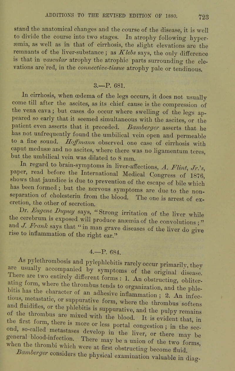Stand the anatomical changes and the course of the disease, it is well to divide the course into two stages. In atrophy following hyper- emia, as well as in that of cirrhosis, the slight elevations are the remnants of the liver-substance ; as Klebs says, the only difference is that in vascular atrophy the atrophic parts surrounding the ele- vations are'red, in the connective-tissue atrophy pale or tendinous. 3.--P. 681. In cirrhosis, when oedema of the legs occurs, it does not usually come till after the ascites, as its chief cause is the compression of the vena cava; but cases do occur where swelling of the legs ap- peared so early that it seemed simultaneous with the ascites, or the patient even asserts that it preceded. Bamberger asserts that he has not unfrequently found the umbilical vein open and permeable to a fine sound. Hoffmanii observed one case of cirrhosis with caput medusae and no ascites, where there was no ligamentum teres, but the umbilical vein was dilated to 8 mm. In regard to brain-symptoms in liver-affections, A. Flint Jr '5 paper, read before the International Medical Congress of' 1876' shows that jaundice is due to prevention of the escape of bile which has been formed; but the nervous symptoms are due to the non- separation of cholesterin from the blood. The one is arrest of ex- cretion, the other of secretion. Dr. Eugene Dupuy says, Strong irritation of the liver while the cere W is exposed will produce anemia of the convolutions •  and J. Frank says that in man grave diseases of the liver do sive rise to inflammation of the right ear. 4.—P. 684. are tsu Jllf r^'''' 'f pylephlebitis rarely occur primarily, they are usually accompanied by symptoms of the original disease There are two entirely different forms : 1. An obstrufting, obi r! KaTh r '^ ^^^'^ organization, and^ he pMe- bitis has the character of an adhesive inflammation ; 2. An infec- lous metastatic, or suppurative form, where the thi^mbus softens and fluidifies, or the phlebitis is suppurative, and the pulpy rema n thet-st^^^^ ^^^ - evident thTt in the hist foim, there is more or less portal congestion; in the sec- ond, so-called metastases devplnr> \-n v .1 ine sec-