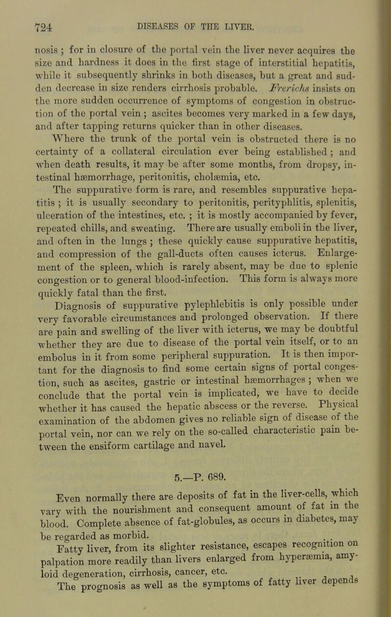 nosis ; for in closure of the portal vein the liver never acquires the size and hardness it does in the first stage of interstitial hepatitis, while it subsequently shrinks in both diseases, but a great and sud- den decrease in size renders cirrhosis probable. Frerichs insists on the more sudden occurrence of symptoms of congestion in obstruc- tion of the portal vein ; ascites becomes very marked in a few days, and after tapping returns quicker than in other diseases. Where the trunk of the portal vein is obstructed there is no certainty of a collateral circulation ever being established; and when death results, it may be after some months, from dropsy, in- testinal haemorrhage, peritonitis, cholaemia, etc. The suppurative form is rare, and resembles suppurative hepa- titis ; it is usually secondary to peritonitis, perityphlitis, splenitis, ulceration of the intestines, etc. ; it is mostly accompanied by fever, repeated chills, and sweating. There are usually emboli in the liver, and often in the lungs ; these quickly cause suppurative hepatitis, and compression of the gall-ducts often causes icterus. Enlarge- ment of the spleen, which is rarely absent, may be due to splenic congestion or to general blood-infection. This form is always more quickly fatal than the first. Diagnosis of suppurative pylephlebitis is only possible under very favorable circumstances and prolonged observation. If there are pain and swelling of the liver with icterus, we may be doubtful whether they are due to disease of the portal vein itself, or to an embolus in it from some peripheral suppuration. It is then impor- tant for the diagnosis to find some certain signs of portal conges- tion, such as ascites, gastric or intestinal haemorrhages ; when we conclude that the portal vein is implicated, we have to decide whether it has caused the hepatic abscess or the reverse. Physical examination of the abdomen gives no reliable sign of disease of the portal vein, nor can we rely on the so-called characteristic pain be- tween the ensiform cartilage and navel. 5._p. 689. Even normally there are deposits of fat in the liver-cells, which vary with the nourishment and consequent amount of fat in the blood. Complete absence of fat-globules, as occurs in diabetes, may be regarded as morbid. , . Fatty liver, from its slighter resistance, escapes recognition on palpation more readily than livers enlarged from hyperaemia, amy- loid degeneration, cirrhosis, cancer, etc. The prognosis as well as the symptoms of fatty liver depends