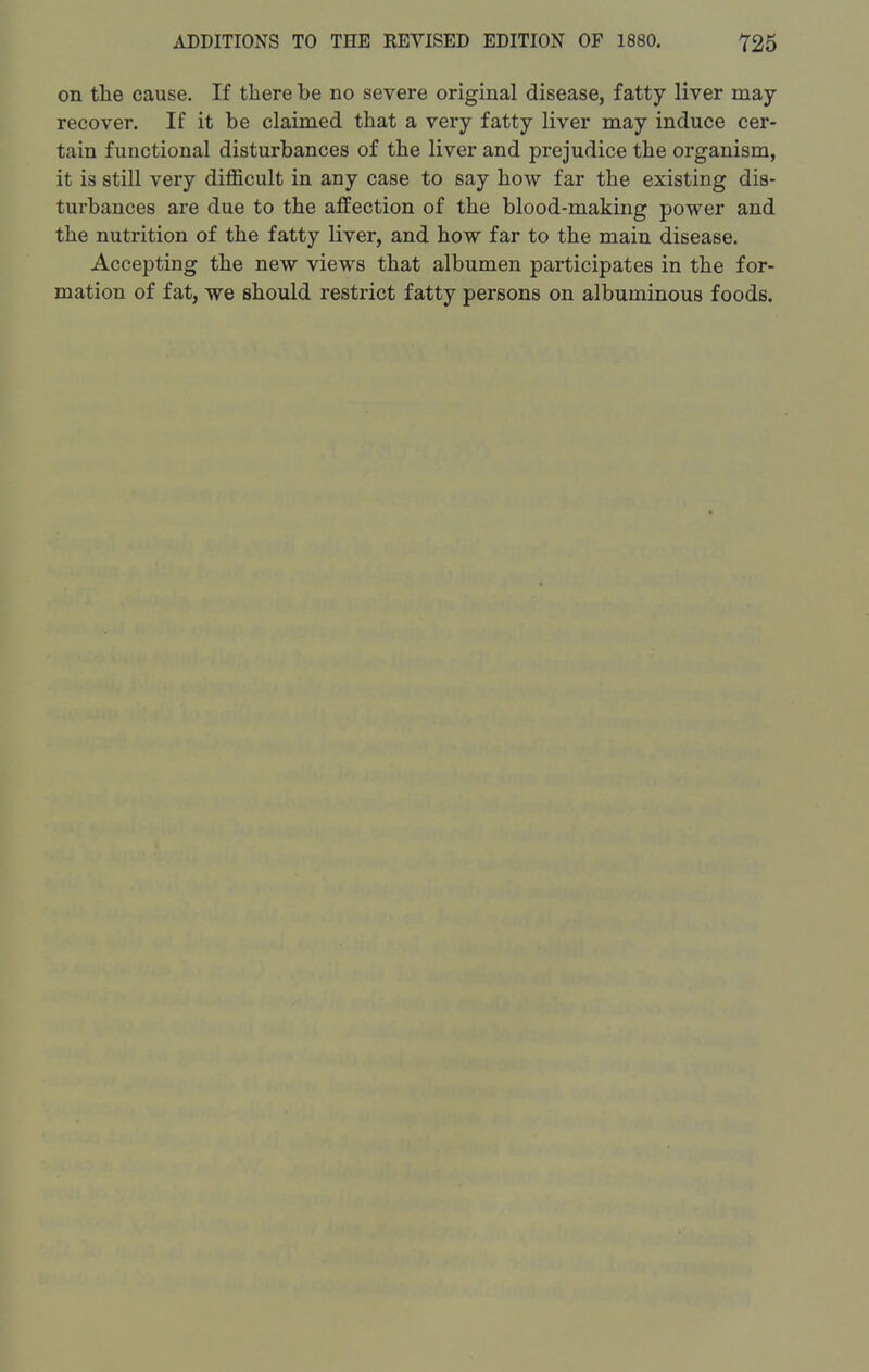 on the cause. If there be no severe original disease, fatty liver may recover. If it be claimed that a very fatty liver may induce cer- tain functional disturbances of the liver and prejudice the organism, it is still very difficult in any case to say how far the existing dis- turbances are due to the affection of the blood-making power and the nutrition of the fatty liver, and how far to the main disease. Accepting the new views that albumen participates in the for- mation of fat, we should restrict fatty persons on albuminous foods.