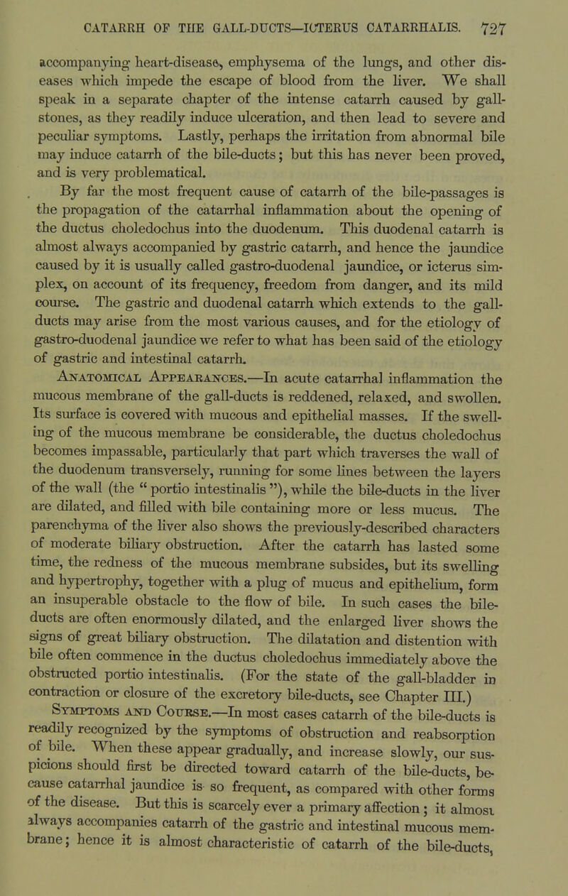 accompanying lieart-diseasftj emphysema of the lungs, and other dis- eases which impede the escape of blood from the liver. We shall speak in a separate chapter of the intense catarrh caused by gall- stones, as they readily induce ulceration, and then lead to severe and pecuhar symptoms. Lastly, perhaps the irritation from abnormal bile may induce catan'h of the bile-ducts; but this has never been proved, and is very problematical. By far the most frequent cause of catarrh of the bile-passages is the propagation of the catarrhal inflammation about the opening of the ductus choledochus into the duodenum. This duodenal catarrh is almost always accompanied by gastric catarrh, and hence the jaimdice caused by it is usually called gastro-duodenal jaundice, or icterus sim- plex, on account of its frequency, freedom from danger, and its mild com-se. The gastric and duodenal catarrh which extends to the gall- ducts may arise from the most various causes, and for the etiology of gastro-duodenal jaundice we refer to what has been said of the etiology of gastric and intestinal catarrh. Anatomical Appeakaktces.—In acute catarrhal inflammation the mucous membrane of the gall-ducts is reddened, relaxed, and swollen. Its surface is covered with mucous and epithelial masses. If the swell- ing of the mucous membrane be considerable, the ductus choledochus becomes impassable, particularly that part which traverses the wall of the duodenum transversely, running for some lines between the layers of the wall (the  portio intestinalis ), while the bile-ducts in the liver are dilated, and filled with bile containing more or less mucus. The parenchyma of the liver also shows the previously-described characters of moderate biliary obstruction. After the catarrh has lasted some time, the redness of the mucous membrane subsides, but its swelling and hypertrophy, together with a plug of mucus and epithelium, form an insuperable obstacle to the flow of bile. In such cases the bile- ducts are often enormously dilated, and the enlarged liver shows the signs of great bihary obstruction. The dilatation and distention with bile often commence in the ductus choledochus immediately above the obstructed portio intestinahs. (For the state of the gall-bladder in contraction or closure of the excretory bile-ducts, see Chapter III.) Symptoms and Coukse.—In most cases catarrh of the bUe-ducts is readily recognized by the symptoms of obstruction and reabsorption of bHe. When these appear gradually, and increase slowly, our sus- picions should first be directed toward catarrh of the bUe-ducts, be- cause catarrhal jaundice is so frequent, as compared with other forma of the disease. But this is scarcely ever a primary affection; it almosi always accompanies catarrh of the gastric and intestinal mucous mem- brane; hence it is almost characteristic of catarrh of the bUe-ducts