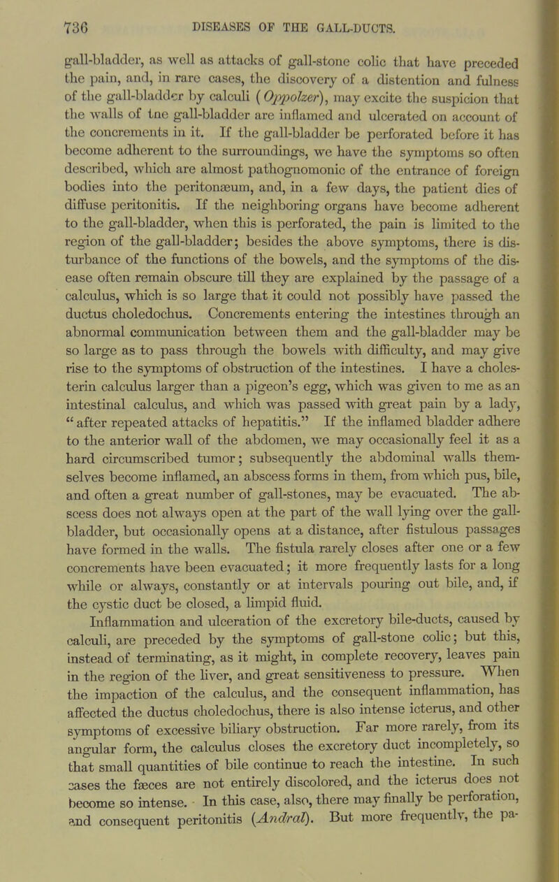 gall-bladder, as well as attacks of gall-stone colic that have preceded the pain, and, in rare cases, the discovery of a distention and fulness of the gall-bladder by calculi (Oppolzer), may excite the suspicion that the walls of tne gall-bladder are inflamed and ulcerated on account of the concrements in it. If the gall-bladder be perforated before it has become adherent to the smroundings, we have the symptoms so often described, which are almost pathognomonic of the entrance of foreign bodies into the peritonaeum, and, in a few days, the patient dies of diffuse peritonitis. If the neighboring organs have become adherent to the gall-bladder, when this is perforated, the pain is limited to the region of the gall-bladder; besides the above symptoms, there is dis- turbance of the functions of the bowels, and the symptoms of the dis- ease often remain obscure till they are explained by the passage of a calculus, which is so large that it could not possibly have passed the ductus choledochus. Concrements entering the intestines through an abnormal communication between them and the gall-bladder may be so large as to pass through the bowels with difficulty, and may give rise to the symptoms of obstruction of the intestines. I have a choles- terin calculus larger than a pigeon's egg, which was given to me as an intestinal calculus, and which was passed with great pain by a lady,  after repeated attacks of hepatitis. If the inflamed bladder adhere to the anterior wall of the abdomen, we may occasionally feel it as a hard circumscribed tumor; subsequently the abdominal walls them- selves become inflamed, an abscess forms in them, from which pus, bile, and often a great number of gall-stones, may be evacuated. The ab- scess does not always open at the part of the wall lying over the gall- bladder, but occasionally opens at a distance, after fistulous passages have formed in the walls. The fistula rarely closes after one or a few concrements have been evacuated; it more frequently lasts for a long while or always, constantly or at intervals pouring out bile, and, if the cystic duct be closed, a limpid fluid. Inflammation and ulceration of the excretory bile-ducts, caused by calculi, are preceded by the symptoms of gall-stone colic; but this, instead of terminating, as it might, in complete recovery, leaves pain in the region of the Hver, and great sensitiveness to pressure. Wlien the impaction of the calculus, and the consequent inflammation, has affected the ductus choledochus, there is also intense icterus, and other symptoms of excessive biliary obstruction. Far more rarely, from its angular form, the calculus closes the excretory duct incompletely, so that small quantities of bile continue to reach the intestine. In such 3ases the faeces are not entirely discolored, and the icterus does not become so intense. In this case, also, there may finally be perforation, and consequent peritonitis {AndraX). But more frequentlv, the pa-