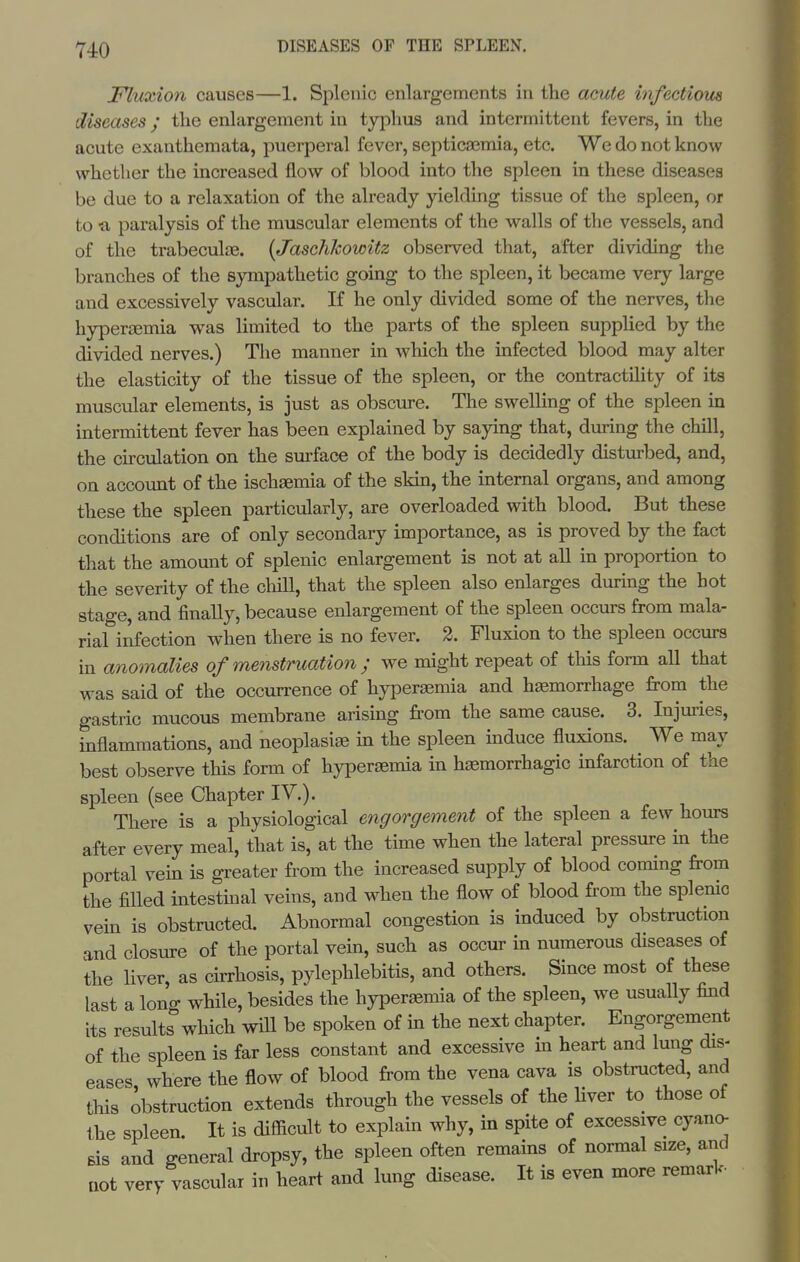 Fluxion causes—1. Splenic enlargements in the acute hifectiom diseases; the enlargement in typhus and intermittent fevers, in the acute exanthemata, puerperal fever, septicemia, etc. We do not know whether the increased flow of blood into the spleen in these diseases be due to a relaxation of the already yielding tissue of the spleen, or to -a paralysis of the muscular elements of the walls of the vessels, and of the trabecular. [Jaschkowitz observed that, after dividing the branches of the sympathetic going to the spleen, it became very large and excessively vascular. If he only divided some of the nerves, the hypersemia vi^as limited to the parts of the spleen suppUed by the divided nerves.) The manner in which the infected blood may alter the elasticity of the tissue of the spleen, or the contractility of its muscular elements, is just as obscure. The swelling of the spleen in intermittent fever has been explained by saying that, during the chill, the circulation on the surface of the body is decidedly disturbed, and, on account of the ischgemia of the skin, the internal organs, and among these the spleen particularly, are overloaded with blood. But these conditions are of only secondary importance, as is proved by the fact that the amount of splenic enlargement is not at all in proportion to the severity of the cliill, that the spleen also enlarges during the hot stage, and finally, because enlargement of the spleen occurs from mala- rial infection when there is no fever. 2. Fluxion to the spleen occurs in anomalies of menstruation ; we might repeat of tliis form all that was said of the occurrence of hyperaemia and hemorrhage from the gastric mucous membrane arising fi.-om the same cause. 3. Injuries, inflammations, and neoplasias in the spleen induce fluxions. ^ We may best observe this form of hypersemia in haemorrhagic infarction of the spleen (see Chapter IV.). There is a physiological engorgement of the spleen a few hours after every meal, that is, at the time when the lateral pressure in the portal vein is greater from the increased supply of blood coming from the filled intestmal veins, and when the flow of blood from the splenic vein is obstructed. Abnormal congestion is induced by obstruction and closure of the portal vein, such as occur in numerous diseases of the liver, as cirrhosis, pylephlebitis, and others. Since most of these last a long while, besides the hyperaemia of the spleen, we usually find its results which will be spoken of in the next chapter. Engorgement of the spleen is far less constant and excessive in heari; and lung dis- eases where the flow of blood from the vena cava is obstructed, and this obstruction extends through the vessels of the Hver to those of the spleen. It is difficult to explain why, in spite of excessive cyan(> Bis and general dropsy, the spleen often remains of normal size, and uot very vascular in heart and lung disease. It is even more remark.