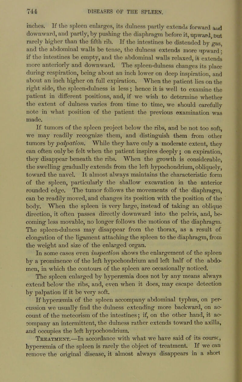 inches. If the spleen enlarges, its dulness partly extenJa forward and downward, and partly, by pushing the diaphragm before it, upward, but rarely higher than the fifth rib. If the intestines be distended by gas and the abdominal walls be tense, the dulness extends more upward; if the intestines be empty, and the abdominal walls relaxed, ifc extends more anteriorly and downward. The spleen-dulness changes its place during respiration, being about an inch lower on deep inspiration, and about an inch higher on full expiration. When the patient lies on the right side, the spleen-dulness is less; hence it is well to examine the patient in different positions, and, if we wish to determine whether the extent of dulness varies from time to time, we should carefully note in what position of the patient the previous examination was made. K tumors of the spleen project below the ribs, and be not too soft, we may readily recognize them, and distinguish them from other tumors by palpation. While they have only a moderate extent, they can often only be felt when the patient inspires deeply; on expiration, they disappear beneath the ribs. When the growth is considerable, the swelHng gradually extends from the left hypochondrium, obliquely, toward the navel. It almost always maintains the characteristic form of the spleen, particularly the shallow excavation in the anterior rounded edge. The tumor follows the movements of the diaphragm, can be readily moved, and changes its position with the position of the body. When the spleen is very large, instead of taking an oblique direction, it often passes directly downward into the pelvis, and, be- coming less movable, no longer follows the motions of the diaphragm. The spleen-dulness may disappear from the thorax, as a result of elongation of the ligament attaching the spleen to the diaphragm, from the weight and size of the enlarged organ. In some cases even inspection shows the enlargement of the spleen by a prominence of the left hypochondrium and left half of the abdo- men, in which the contours of the spleen are occasionally noticed. The spleen enlarged by hyperaemia does not by any means always extend below the ribs, and, even when it does, may escape detection by palpation if it be very soft. K hyperaemia of the spleen accompany abdominal tj^hus, on per- cussion we usually find the dulness extending more backward, on ac- count of the meteorism of the intestines; if, on the other hand, it ac- company an intermittent, the dulness rather extends toward the axilla, and occupies the left hypochondrium. Tbeatment.—In accordance with what we have said of its course, hyperaemia of the spleen is rarely the object of treatment. If we can remove the original disease, it almost always disappears in a short