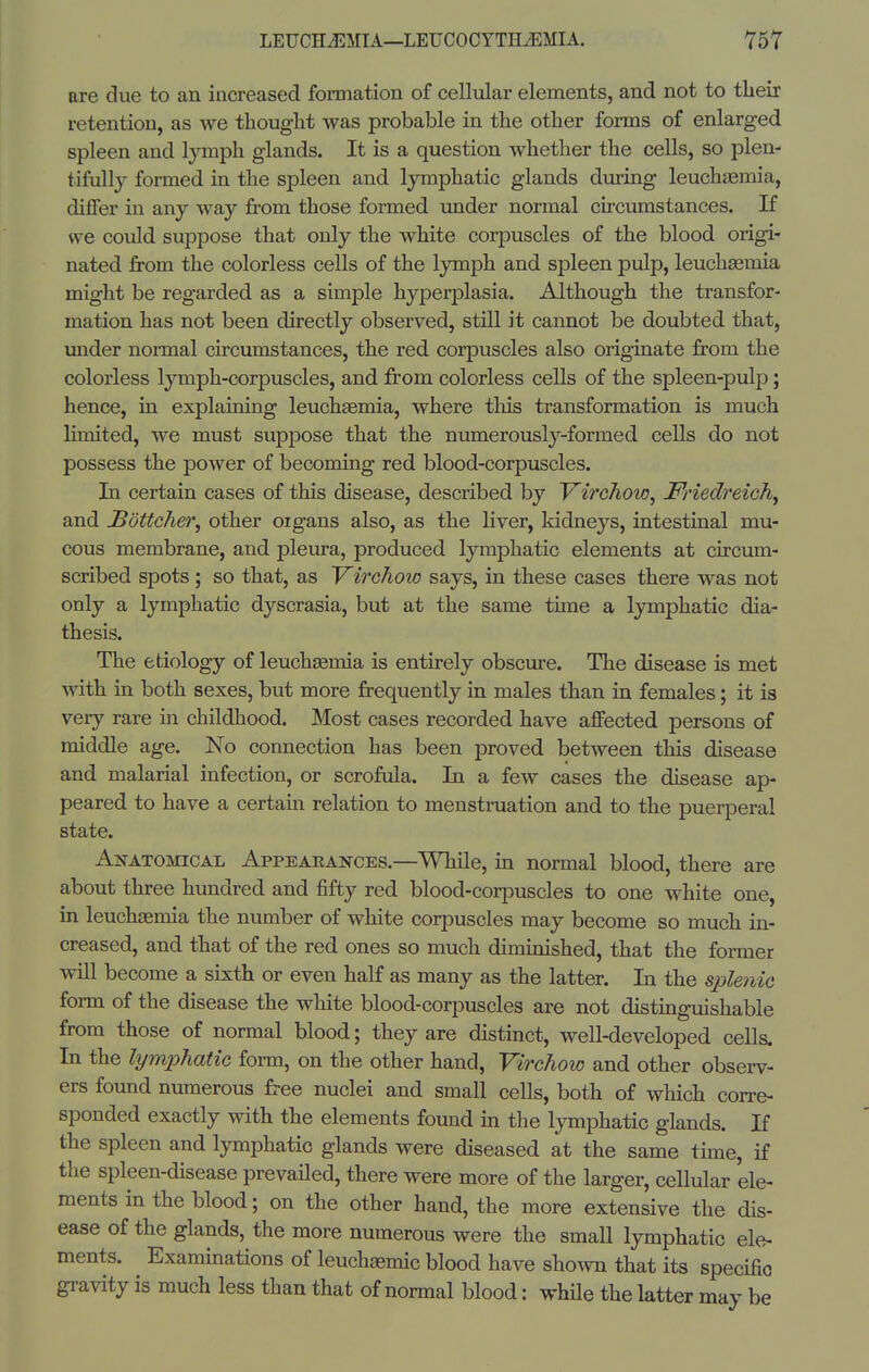 are due to an increased formation of celMar elements, and not to their retention, as we thought was probable in the other forms of enlarged spleen and lymph glands. It is a question whether the cells, so plen- tifully formed in the spleen and lymphatic glands diiring leuchaemia, differ in any way from those formed under normal circumstances. If we could suppose that only the white corpuscles of the blood origi- nated from the colorless cells of the lymph and spleen pulp, leucheemia might be regarded as a simple hyperplasia. Although the transfor- mation has not been directly observed, still it cannot be doubted that, imder normal circumstances, the red corpuscles also originate from the colorless lymph-corpuscles, and from colorless cells of the spleen-pulp; hence, in explaining leuch^mia, where tliis transformation is much limited, we must suppose that the numerously-formed cells do not possess the power of becoming red blood-corpuscles. In certain cases of this disease, described by J^irchow, Friedreich^ and Sottcher^ other oigans also, as the Hver, kidneys, intestinal mu- cous membrane, and pleura, produced lymphatic elements at circum- scribed spots ; so that, as Virchow says, in these cases there was not only a lymphatic dyscrasia, but at the same time a lymphatic dia- thesis. The etiology of leuchsemia is entirely obscure. The disease is met with in both sexes, but more frequently in males than in females; it is very rare in childhood. Most cases recorded have affected persons of middle age. No connection has been proved between this disease and malarial infection, or scrofula. In a few cases the disease ap- peared to have a certain relation to menstruation and to the puerperal state. Anatomical Appearances.—While, in normal blood, there are about three hundred and fifty red blood-corpuscles to one white one, in leuchsemia the number of white corpuscles may become so much in- creased, and that of the red ones so much diminished, that the former will become a sixth or even half as many as the latter. In the sple?iic form of the disease the white blood-coriDuscles are not distinguishable from those of normal blood; they are distinct, well-developed cells. In the lymphatic form, on the other hand, Virchow and other observ- ers found numerous free nuclei and small cells, both of which corre- sponded exactly with the elements found in the lymphatic glands. If the spleen and lymphatic glands were diseased at the same tune, if the spleen-disease prevailed, there were more of the larger, cellular ele- ments in the blood; on the other hand, the more extensive the dis- ease of the glands, the more numerous were the small lymphatic ele- ments. Exammations of leuchaemic blood have shown that its specific gravity is much less than that of normal blood: whUe the latter may be