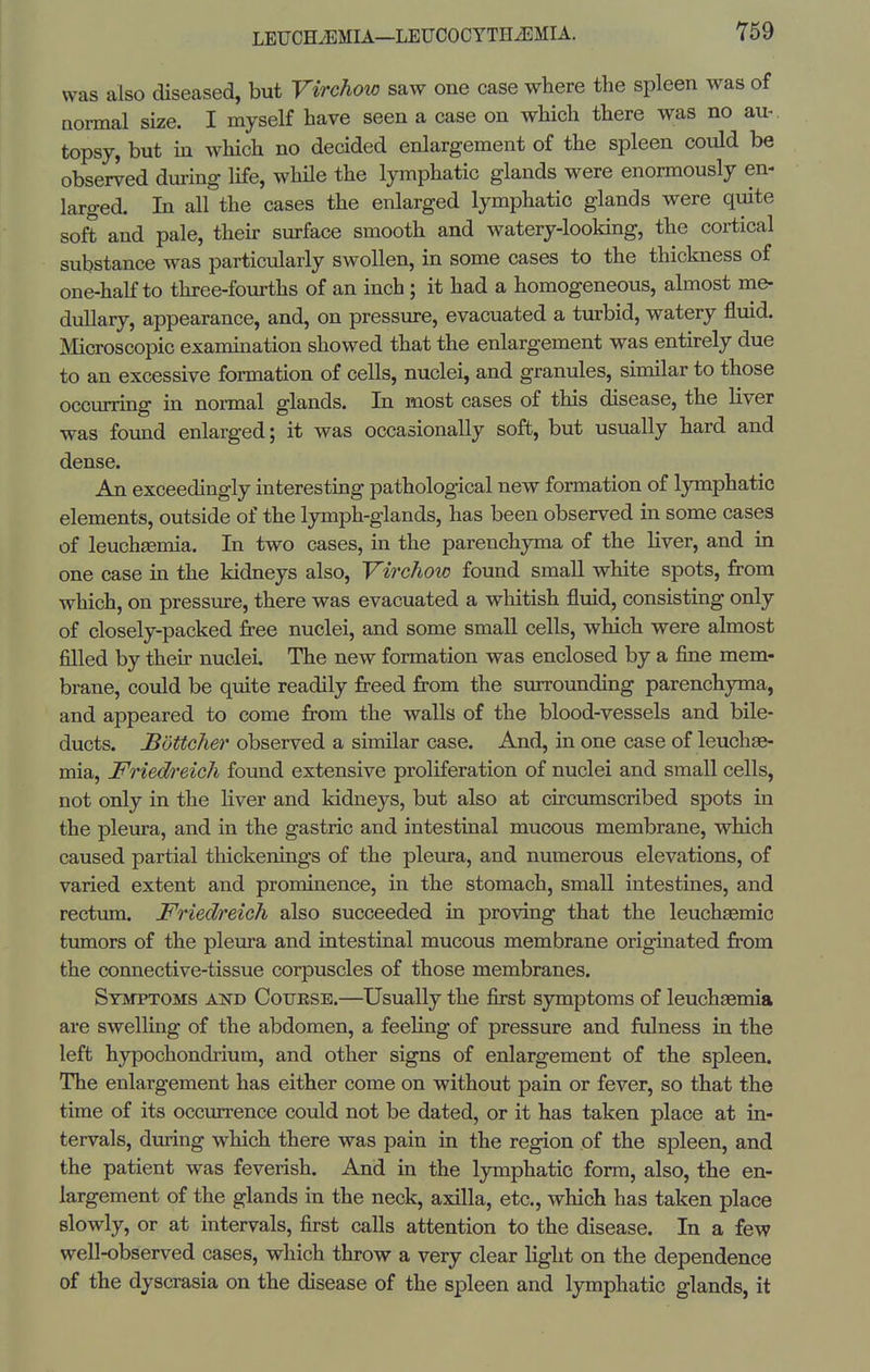 was also diseased, but Virchow saw one case where the spleen was of normal size. I myself have seen a case on which there was no au- topsy, but in which no decided enlargement of the spleen could be observed dming life, while the lymphatic glands were enormously en- larged. In all the cases the enlarged lymphatic glands were quite soft and pale, their surface smooth and watery-looking, the cortical substance was particularly swollen, in some cases to the thickness of one-half to three-fourths of an inch; it had a homogeneous, almost me- dullary, appearance, and, on pressure, evacuated a turbid, watery fluid. Microscopic examination showed that the enlargement was entirely due to an excessive formation of cells, nuclei, and granules, similar to those occurring in normal glands. In most cases of this disease, the liver was found enlarged; it was occasionally soft, but usually hard and dense. An exceedingly interesting patholog-ical new formation of lymphatic elements, outside of the lymph-glands, has been observed in some cases of leuchEemia. In two cases, in the parenchyma of the liver, and in one case in the kidneys also, Virchow found small white spots, from which, on pressure, there was evacuated a whitish fluid, consisting only of closely-packed free nuclei, and some small cells, which were almost filled by their nuclei. The new formation was enclosed by a fine mem- brane, could be quite readily freed from the surrounding parenchyma, and appeared to come from the walls of the blood-vessels and bile- ducts. Bottcher observed a similar case. And, in one case of leuchae- mia, Friedreich found extensive proliferation of nuclei and small cells, not only in the liver and kidneys, but also at circumscribed spots in the pleura, and in the gastric and intestinal mucous membrane, which caused partial tliickenings of the pleura, and numerous elevations, of varied extent and prominence, in the stomach, small intestines, and rectum. Friedreich also succeeded in proving that the leuchagmic tumors of the pleura and intestinal mucous membrane originated from the connective-tissue corpuscles of those membranes. Symptoms akd Cotjrse.—Usually the first symptoms of leuchaemia are swelhng of the abdomen, a feeling of pressure and fulness in the left hypochondrium, and other signs of enlargement of the spleen. The enlargement has either come on without pain or fever, so that the time of its occurrence could not be dated, or it has taken place at in- tervals, during which there was pain in the region of the spleen, and the patient was feverish. And in the lymphatic form, also, the en- largement of the glands in the neck, axilla, etc., which has taken place slowly, or at intervals, first calls attention to the disease. In a few well-observed cases, which throw a very clear light on the dependence of the dyscrasia on the disease of the spleen and lymphatic glands, it