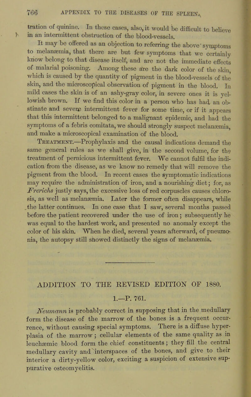 fcration of quinine. In these cases, also, it would he difficult to beUeve in an intermittent obstruction of the blood-vessels. It may be oflfered as an objection to referring the above' symjDtoms to melanffimia, that there are but few symptoms that we certainly know belong to that disease itself, and are not the immediate effects of malarial poisoning. Among these aire the dark color of the skin, which is caused by the quantity of pigment in the blood-vessels of the skin, and the microscopical observation of pigment in the blood. In mild cases the skin is of an ashy-gray color, in severe ones it is yel- lowish brown. If we find this color in a person who has had. an ob- stinate and severe intermittent fever for some time, or if it appears that this intermittent belonged to a malignant epidemic, and had the symptoms of a febris comitata, we should strongly suspect melanajmia, and make a microscopical examination of the blood. Treatment.—Prophylaxis and the causal indications demand the same general rules as we shall give, in the second volume, for the treatment of pernicious intermittent fever. We cannot fulfil the indi- cation from the disease, as we know no remedy that will remove the pigment from the blood. In recent cases the symptomatic indications may require the administration of iron, and a nourishing diet; for, as Frerichs justly says, the excessive loss of red corpuscles causes chloro- sis, as well as melanasmia. Later the former often disappears, while the latter continues. In one case that I saw, several months passed before the patient recovered under the use of iron; subsequently he was equal to the hardest work, and presented no anomaly except the color of his skin. When he died, several years afterward, of pneumo- nia, the autopsy still showed distinctly the signs of melanaemia. ADDITION TO THE REVISED EDITION OF 1880. 1.—P. 761. Neumann is probably correct in supposing that in the medullary form the disease of the marrow of the bones is a frequent occur- rence, without causing special symptoms. There is a diffuse hyper- plasia of the marrow; cellular elements of the same quality as in leuchajmic blood form the chief constituents; they fill the central medullary cavity and ^interspaces of the bones, and give to their interior a dirty-yellow color, exciting a suspicion of extensive sup- purative osteomyelitis.