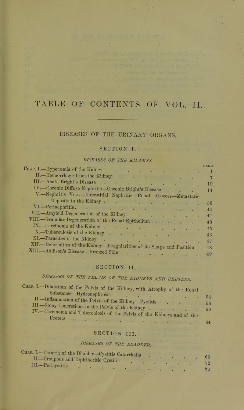 TABLE OF CONTENTS OF VOL. II. DISEASES OF THE URINARY ORGANS. SECTION I. DISEASES OF THE KIDNEYS. PAGE Chap. I.—Hyperemia of the Kidney j II.—Haemorrhage from the Kidney 7 III. —Acute Bright's Disease 10 IV. —Chronic Diffuse Nephritis—Chronic Bright's Disease ... 14 V. —Nephritis Vera—Interstitial Nephritis—Renal Abscess—Metastatic Deposits in the Kidney og VI—Perinephritis ^ VII.—Amyloid Degeneration of the Kidney 41 VIII.—Granular Degeneration of the Renal Epithelium .... 43 IX.—Carcinoma of the Kidney .... 45 X.—Tuberculosis of the Kidney .... 46 XI.—Parasites in the Kidney .... 47 XII.—Deformities of the Kidney—Irregularities of its Shape and Position ' 48 XIII.—Addison's Disease—Bronzed Skin SECTION II. DISEASES OF THE PELVIS OF THE KIDNEYS AND URETERS. Chap. I.-Dilatation of the Pelvis of the Kidney, with Atrophy of the Renal Substance—Hydronephrosis H.—Inflammation of the Pelvis of the Kidney—Pyelitis III.—Stony Concretions in the Pelvis of the Kidney TV-Carcinoma and Tuberculosis of the Pelvis of the Kidneys and of the Ureters 49 54 56 59 64 SECTION III. DISEASES OF THE BLADDER. Chap. I.—Catarrh of the Bladder—Cystitis Catarrhal II.—Croupous and Diphtheritic Cystitis .  * HI.—Pericystitis