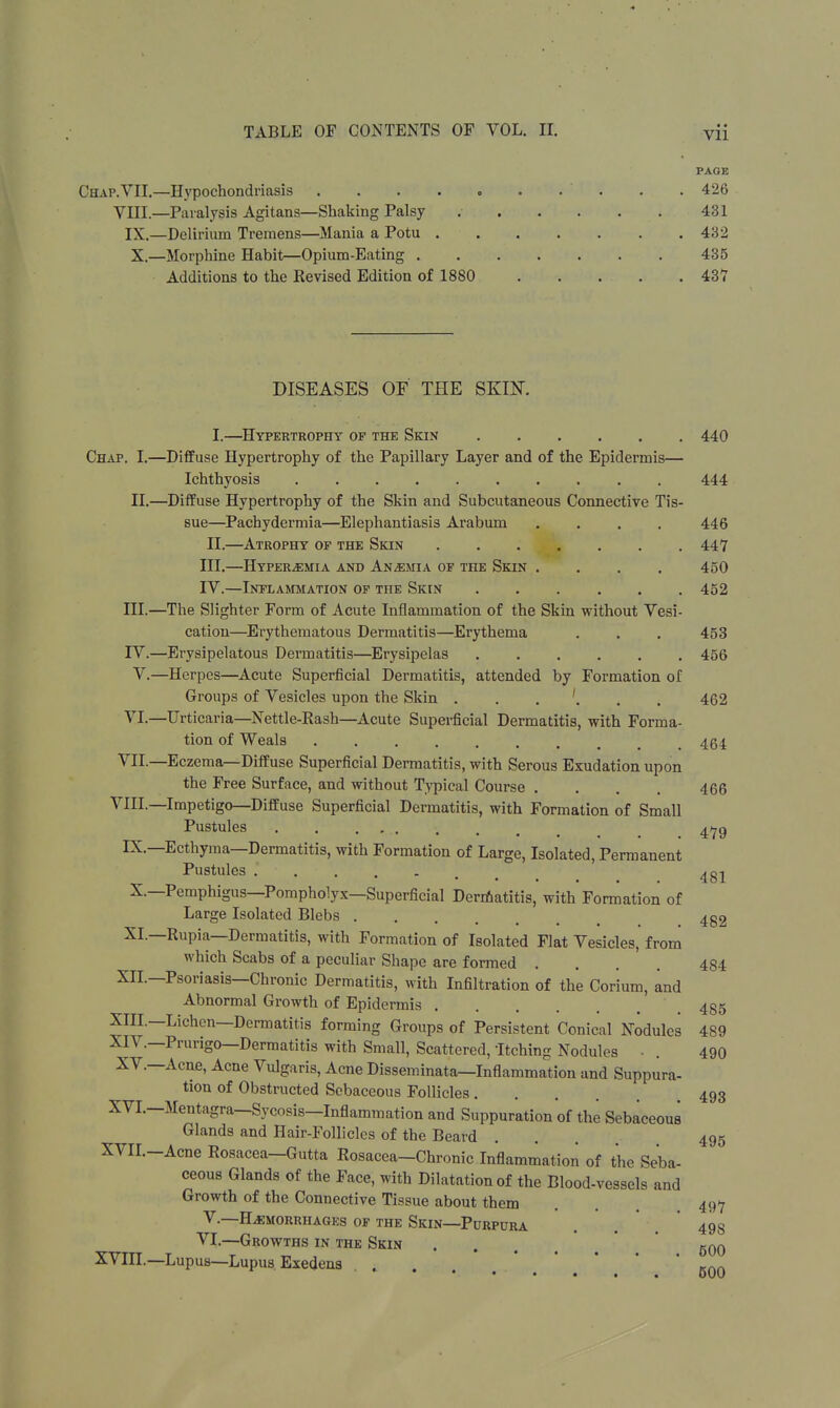 PAGE Chap. VII.—Hypochondriasis ' . . 426 VIII.—Paralysis Agitans—Shaking Palsy 431 IX.—Delirium Tremens—Mania a Potu 432 X.—Morphine Habit—Opium-Eating 435 Additions to the Revised Edition of 1880 43V DISEASES OF THE SKIK I. —Hypertrophy of the Skin 440 Chap. I.—Diffuse Hypertrophy of the Papillary Layer and of the Epidermis— Ichthyosis 444 II.—Diffuse Hypertrophy of the Skin and Subcutaneous Connective Tis- sue—Pachydermia—Elephantiasis Arabum .... 446 II. —Atrophy of the Skin 447 III. —Hyperemia and Anemia of the Skin .... 450 IV. —Inflammation of the Skin 452 III. —The Slighter Form of Acute Inflammation of the Skin without Vesi- cation—Erythematous Dermatitis—Erythema . . . 453 IV. —Erysipelatous Dermatitis—Erysipelas 456 V.—Herpes—Acute Superficial Dermatitis, attended by Formation of Groups of Vesicles upon the Skin . . '. . , 462 VI—Urticaria—Nettie-Rash—Acute Superficial Dermatitis, with Forma- tion of Weals 464 VII.—Eczema—Diffuse Superficial Dermatitis, with Serous Exudation upon the Free Surface, and without Typical Course .... 466 VIII.—Impetigo—Diffuse Superficial Dermatitis, with Formation of Small Pustules 4^9 IX.—Ecthyma—Dermatitis, with Formation of Large, Isolated, Permanent Pustules ... X.—Pemphigus—Pompholyx—Superficial Dermatitis, with Formation of Large Isolated Blebs . 481 482 XI.—Rupia—Dermatitis, with Formation of Isolated Flat Vesicles, from which Scabs of a peculiar Shape are formed .... 484 XII.—Psoriasis—Chronic Dermatitis, with Infiltration of the Corium, and Abnormal Growth of Epidermis 485 XIII. —Lichen—Dermatitis forming Groups of Persistent Conical Nodules 489 XIV. —Prurigo—Dermatitis with Small, Scattered, Itching Nodules • . 490 XV.—Acne, Acne Vulgaris, Acne Disseminata—Inflammation and Suppura- tion of Obstructed Sebaceous Follicles .... XVI.—Mentagra—Sycosis—Inflammation and Suppuration of the Sebaceous Glands and Hair-Follicles of the Beard XVIL-Acne Rosacea-Gutta Rosacea-Chronic Inflammation of the Seba- ceous Glands of the Face, with Dilatation of the Blood-vessels and Growth of the Connective Tissue about them V.—HEMORRHAGES OF THE SKIN—PURPURA VI.—Growths in the Skin XVIII.—Lupus—Lupus Exedens .... 500 493 495 497 498