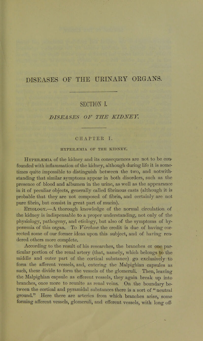 DISEASES OF THE URINARY ORGANS. SECTION I. DISEASES OF THE KIDNEY. CHAPTER I. HYPEREMIA OF THE KIDNEY. Hyperemia of the kidney and its consequences are not to be con- founded with inflammation of the kidney, although during life it is some- times quite impossible to distinguish between the two, and notwith- Btanding that similar symptoms appear in both disorders, such as the presence of blood and albumen in the urine, as well as the appearance in it of peculiar objects, generally called fibrinous casts (although it is probable that they are not composed of fibrin, and certainly are not pure fibrin, but consist in great part of mucin). Etiology.—A thorough knowledge of the normal circulation of the kidney is indispensable to a proper understanding, not only of the physiology, pathogeny, and etiology, but also of the symptoms of hy- persemia of this organ. To Virchow the credit is due of having cor- rected some of our former ideas upon this subject, and of having ren- dered others more complete. According to the result of his researches, the branches ot one par- ticular portion of the renal artery (that, namely, which belongs to the middle and outer part of the cortical substance) go exclusively to form the afferent vessels, and, entering the Malpighian capsules as such, these divide to form the vessels of the glomeruli. Then, leaving the Malpighian capsule as efferent vessels, they again break up into branches, once more to reunite as renal veins. On the boundary be- tween the cortical and pyramidal substances there is a sort of  neutral ground. Here there are arteries from which branches arise, some forming afferent vessels, glomeruli, and efferent vessels, with long off-