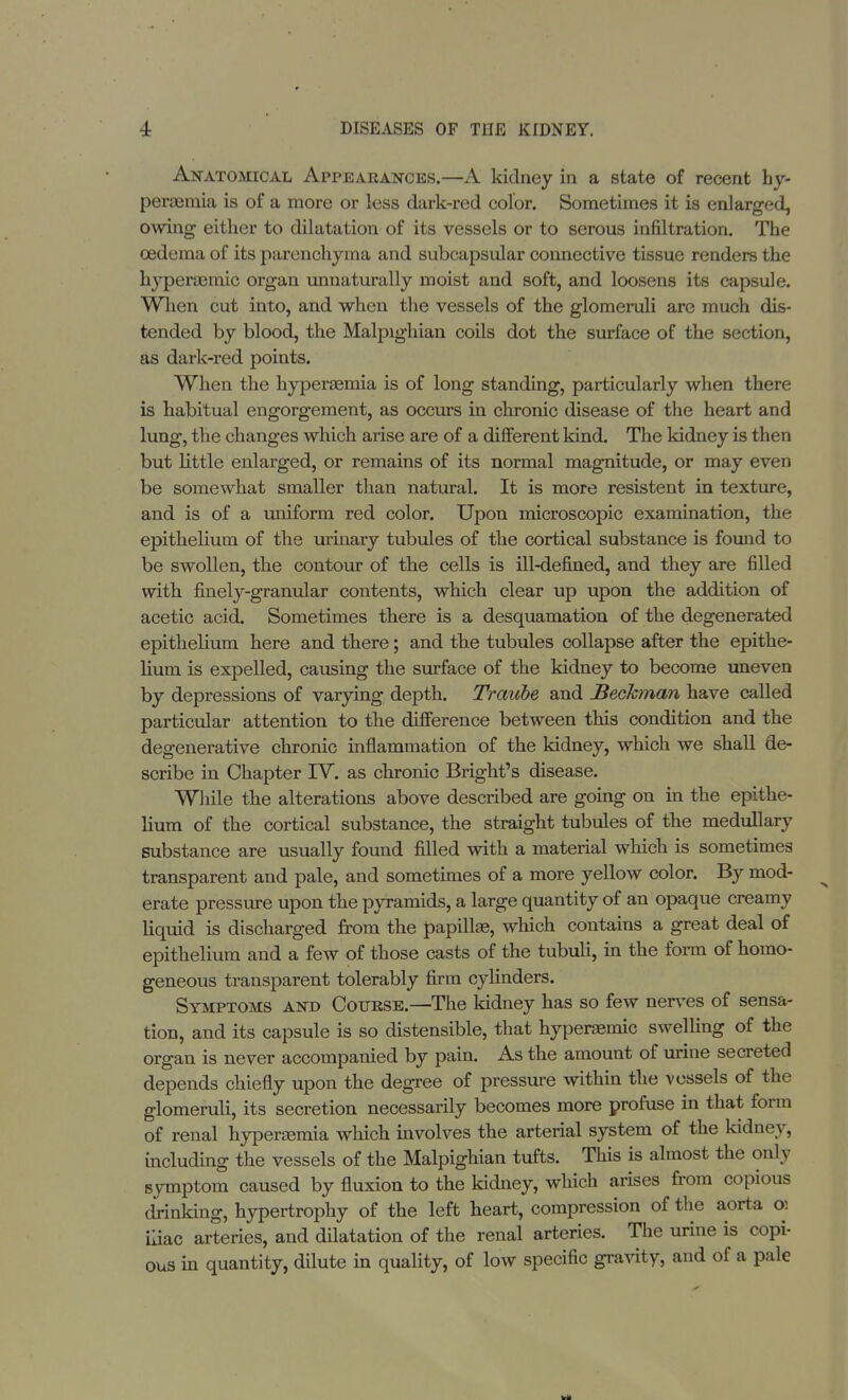 Anatomical Appearances.—A kidney in a state of recent hy- peremia is of a more or less dark-red color. Sometimes it is enlarged, owing either to dilatation of its vessels or to serous infiltration. The oedema of its parenchyma and subcapsular connective tissue renders the hyperaemic organ unnaturally moist and soft, and loosens its capsule. When cut into, and when the vessels of the glomeruli are much dis- tended by blood, the Malpighian coils dot the surface of the section, as dark-red points. When the hyperemia is of long standing, particularly when there is habitual engorgement, as occurs in chronic disease of the heart and lung, the changes which arise are of a different kind. The kidney is then but little enlarged, or remains of its normal magnitude, or may even be somewhat smaller than natural. It is more resistent in texture, and is of a uniform red color. Upon microscopic examination, the epithelium of the urinary tubules of the cortical substance is found to be swollen, the contour of the cells is ill-defined, and they are filled with finely-granular contents, which clear up upon the addition of acetic acid. Sometimes there is a desquamation of the degenerated epithelium here and there; and the tubules collapse after the epithe- lium is expelled, causing the surface of the kidney to become uneven by depressions of varying depth. Traiibe and Beckman have called particular attention to the difference between this condition and the degenerative chronic inflammation of the kidney, which we shall de- scribe in Chapter IV. as chronic Bright's disease. While the alterations above described are going on in the epithe- lium of the cortical substance, the straight tubules of the medullary substance are usually found filled with a material which is sometimes transparent and pale, and sometimes of a more yellow color. By mod- erate pressure upon the pyramids, a large quantity of an opaque creamy liquid is discharged from the papilla?, which contains a great deal of epithelium and a few of those casts of the tubuli, in the form of homo- geneous transparent tolerably firm cylinders. Symptoms and Course.—The kidney has so few nerves of sensa- tion, and its capsule is so distensible, that hyperemic swelling of the organ is never accompanied by pain. As the amount of urine secreted depends chiefly upon the degree of pressure within the vessels of the glomeruli, its secretion necessarily becomes more profuse in that form of renal hyperemia which involves the arterial system of the kidney, including the vessels of the Malpighian tufts. This is almost the only symptom caused by fluxion to the kidney, which arises from copious drinking, hypertrophy of the left heart, compression of the aorta o: iliac arteries, and dilatation of the renal arteries. The urine is copi- ous in quantity, dilute in quality, of Ioav specific gravity, and of a pale
