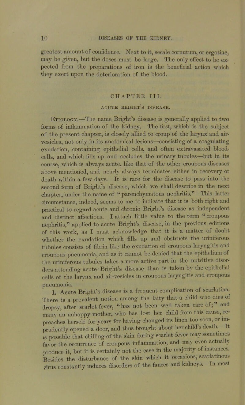 greatest amount of confidence. Next to it, secale cornutum, or ergotine^ may be given, but the doses must be large. The only effect to be ex- pected from the preparations of iron is the beneficial action which they exert upon the deterioration of the blood. CHAPTER III. ACUTE BKIGHT's DISEASE. Etiology.—The name Bright's disease is generally applied to two forms of inflammation of the kidney. The first, which is the subject of the present chapter, is closely allied to croup of the larynx and air- vesicles, not only in its anatomical lesions—consisting of a coagulating exudation, containing epithelial cells, and often extravasated blood- cells, and which fills up and occludes the urinary tubules—but in its course, which is always acute, like that of the other croupous diseases above mentioned, and nearly always terminates either in recovery or death within a few days. It is rare for the disease to pass into the second form of Bright's disease, which we shall describe in the next chapter, under the name of  parenchymatous nephritis. This latter circumstance, indeed, seems to me to indicate that it is both right and practical to regard acute and chronic Bright's disease as independent and distinct affections. I attach little value to the term  croupous nephritis, applied to acute Bright's disease, in the previous editions of this work, as I must acknowledge that it is a matter of doubt whether the exudation which fills up and obstructs the uriniferous tubules consists of fibrin like the exudation of croupous laryngitis and croupous pneumonia, and as it cannot be denied that the epithelium of the uriniferous tubules takes a more active part in the nutritive disor- ders attending acute Bright's disease than is taken by the epithelial cells of the larynx and air-vesicles in croupous laryngitis and croupous pneumonia. 1. Acute Bright's disease is a frequent complication of scarlatina. There is a prevalent notion among the laity that a child who dies of dropsy, after scarlet fever, has not been well taken care of; and many an unhappy mother, who has lost her child from this cause, re- proaches herself for years for having changed its linen too soon, or im- prudently opened a door, and thus brought about her child's death. It is possible that chilling of the skin during scarlet fever may sometimes favor the occurrence of croupous inflammation, and may even actually produce it, but it is certainly not the case in the majority of instances. Besides the disturbance of the skin which it occasions, scarlatinous trims constantly induces disorders of the fauces and kidneys. In mos1