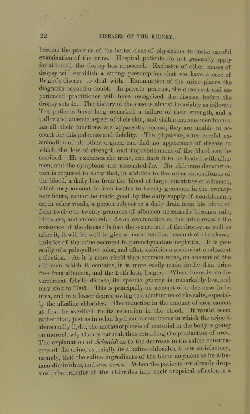 become the practice of the better class of physicians to make careful examination of the urine. Hospital patients do not generally apply for aid until the dropsy has appeared. Exclusion of other causes of dropsy will establish a strong presumption that we have a case of Bright's disease to deal with. Examination of the urine places the diagnosis beyond a doubt. In private practice, the observant and ex- perienced practitioner will have recognized the disease before the dropsy sets in. The history of the case is almost invariably as follows: The patients have long remarked a failure of their strength, and a pallor and ansemic aspect of their skin, and visible mucous membranes. As all their functions are apparently normal, they are unable to ac- count for this paleness and debility. The physician, after careful ex- amination of all other organs, can find no appearance of disease to which the loss of strength and impoverishment of the blood can be ascribed. He examines the urine, and finds it to be loaded with albu- men, and the symptoms are accounted for. No elaborate demonstra- tion is required to show that, in addition to the other expenditures of the blood, a daily loss from the blood of large quantities of albumen, which may amount to from twelve to twenty grammes in the twenty- four hours, cannot be made good by the daily supply of nourishment; or, in other words, a person subject to a daily drain from his blood of from twelve to twenty gTammes of albumen necessarily becomes pale, bloodless, and enfeebled. As an examination of the urine reveals the existence of the disease before the occurrence of the dropsy as well as after it, it will be well to give a more detailed account of the charac- teristics of the urine secreted in parenchymatous nephritis. It is gen- erally of a pale-yellow color, and often exhibits a somewhat opalescent reflection. As it is more viscid than common urine, on account of the albumen which it contains, it is more easily made frothy than urine free from albumen, and the froth lasts longer. When there is no in- tercurrent febrile disease, its specific gravity is remarkably low, and may sink to 1005. This is principally on account of a decrease in its urea, and in a lesser degree owing to a diminution of the salts, especial- ly the alkaline chlorides. The reduction in the amount of urea cannot at first be ascribed to its retention in the blood. It would seem rather that, just as in other hydrsemic conditions in which the urine is abnormally light, the metamorphosis of material in the body is going on more slowly than is natural, thus retarding the production of urea. The explanation of /Schmidt as to the decrease in the saline^constitu- ents of the urine, especially its alkaline chlorides, is less satisfactory, namely, that the saline ingredients of the blood augment as its albu- men diminishes, and vice versa. When the patients are already drop- sical, the transfer of the chlorides into their dropsical effusion is a
