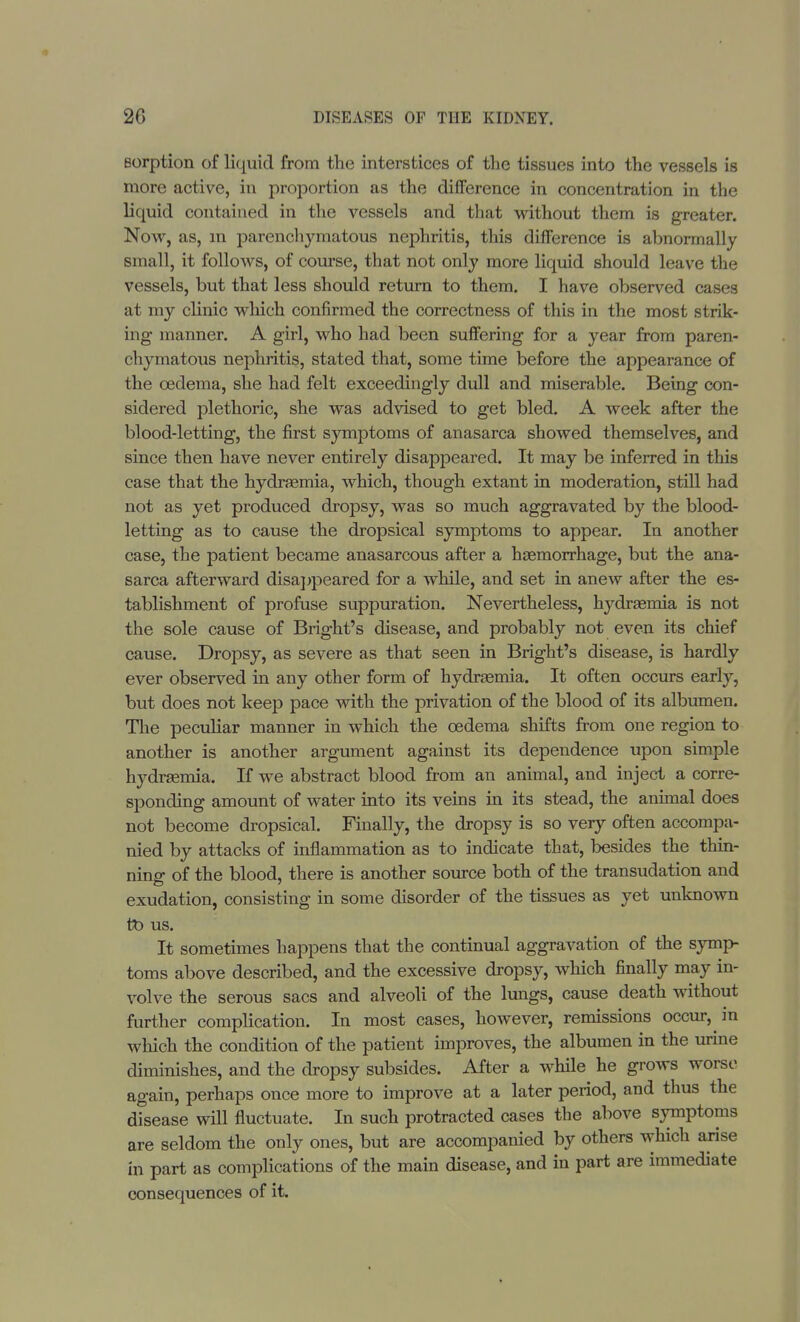 sorption of liquid from the interstices of the tissues into the vessels is more active, in proportion as the difference in concentration in the liquid contained in the vessels and that without them is greater. Now, as, in parenchymatous nephritis, this difference is abnormally small, it follows, of course, that not only more liquid should leave the vessels, but that less should return to them. I have observed cases at my clinic which confirmed the correctness of this in the most strik- ing manner. A girl, who had been suffering for a year from paren- chymatous nephritis, stated that, some time before the appearance of the oedema, she had felt exceedingly dull and miserable. Being con- sidered plethoric, she was advised to get bled. A week after the blood-letting, the first symptoms of anasarca showed themselves, and since then have never entirely disappeared. It may be inferred in this case that the hydraemia, which, though extant in moderation, still had not as yet produced dropsy, was so much aggravated by the blood- letting as to cause the dropsical symptoms to appear. In another case, the patient became anasarcous after a haemorrhage, but the ana- sarca afterward disappeared for a while, and set in anew after the es- tablishment of profuse suppuration. Nevertheless, lrydraemia is not the sole cause of Bright's disease, and probably not even its chief cause. Dropsy, as severe as that seen in Bright's disease, is hardly ever observed in any other form of hydraemia. It often occurs early, but does not keep pace with the privation of the blood of its albumen. The peculiar manner in which the oedema shifts from one region to another is another argument against its dependence upon simple hydraemia. If we abstract blood from an animal, and inject a corre- sponding amount of water into its veins in its stead, the animal does not become dropsical. Finally, the dropsy is so very often accompa- nied by attacks of inflammation as to indicate that, besides the thin- ning of the blood, there is another source both of the transudation and exudation, consisting in some disorder of the tissues as yet unknown to us. It sometimes happens that the continual aggravation of the symp- toms above described, and the excessive dropsy, which finally may in- volve the serous sacs and alveoli of the lungs, cause death without further complication. In most cases, however, remissions occur, in which the condition of the patient improves, the albumen in the urine diminishes, and the dropsy subsides. After a while he grows worse again, perhaps once more to improve at a later period, and thus the disease will fluctuate. In such protracted cases the above symptoms are seldom the only ones, but are accompanied by others which arise in part as complications of the main disease, and in part are immediate consequences of it.