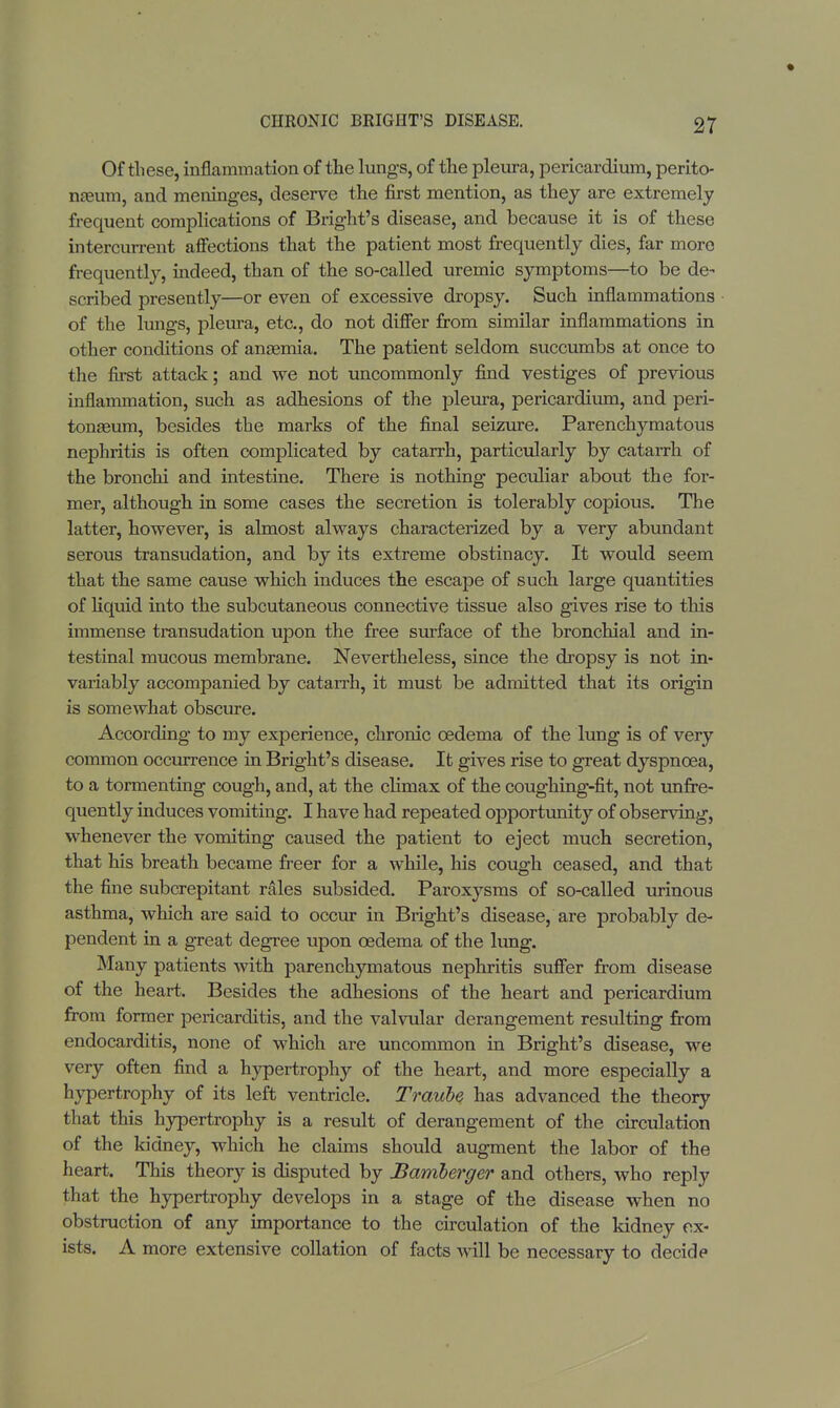 Of these, inflammation of the lungs, of the pleura, pericardium, perito- naeum, and meninges, deserve the first mention, as they are extremely frequent complications of Bright's disease, and because it is of these intercurrent affections that the patient most frequently dies, far more frequently, indeed, than of the so-called uremic symptoms—to be de- scribed presently—or even of excessive dropsy. Such inflammations of the lungs, pleura, etc., do not differ from similar inflammations in other conditions of anaemia. The patient seldom succumbs at once to the first attack; and we not uncommonly find vestiges of previous inflammation, such as adhesions of the pleura, pericardium, and peri- tonaeum, besides the marks of the final seizure. Parenchymatous nephritis is often complicated by catarrh, particularly by catarrh of the bronchi and intestine. There is nothing peculiar about the for- mer, although in some cases the secretion is tolerably copious. The latter, however, is almost always characterized by a very abundant serous transudation, and by its extreme obstinacy. It would seem that the same cause which induces the escape of such large quantities of liquid into the subcutaneous connective tissue also gives rise to this immense transudation upon the free surface of the bronchial and in- testinal mucous membrane. Nevertheless, since the dropsy is not in- variably accompanied by catarrh, it must be admitted that its origin is somewhat obscure. According to my experience, chronic oedema of the lung is of very common occurrence in Bright's disease. It gives rise to great dyspnoea, to a tormenting cough, and, at the climax of the coughing-fit, not unfre- quently induces vomiting. I have had repeated opportunity of observing, whenever the vomiting caused the patient to eject much secretion, that his breath became freer for a while, his cough ceased, and that the fine subcrepitant rales subsided. Paroxysms of so-called urinous asthma, which are said to occur in Bright's disease, are probably de- pendent in a great degree upon oedema of the lung. Many patients with parenchymatous nephritis suffer from disease of the heart. Besides the adhesions of the heart and pericardium from former pericarditis, and the valvular derangement resulting from endocarditis, none of which are uncommon in Bright's disease, we very often find a hypertrophy of the heart, and more especially a hypertrophy of its left ventricle. Traube has advanced the theory that this hypertrophy is a result of derangement of the circulation of the kidney, which he claims should augment the labor of the heart. This theory is disputed by Bamberger and others, who reply that the hypertrophy develops in a stage of the disease when no obstruction of any importance to the circulation of the kidney ex- ists. A more extensive collation of facts will be necessary to decide