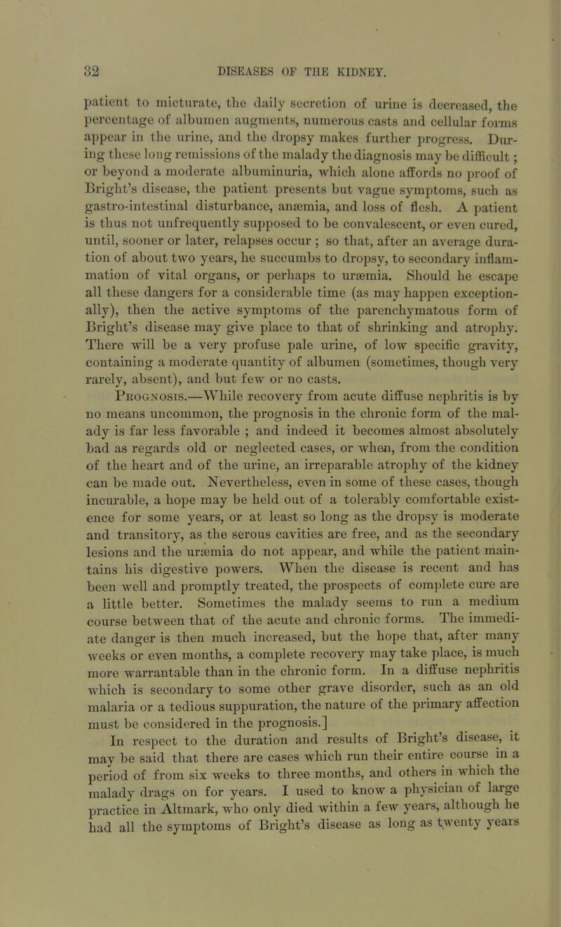 patient to micturate, the daily secretion of urine is decreased, the percentage of albumen augments, numerous casts and cellular forms appear in the urine, and the dropsy makes further progress. Dur- ing these long remissions of the malady the diagnosis may be difficult; or beyond a moderate albuminuria, which alone affords no proof of Bright's disease, the patient presents but vague symptoms, such as gastro-intestinal disturbance, anaemia, and loss of flesh. A patient is thus not unfrequently supposed to be convalescent, or even cured, until, sooner or later, relapses occur ; so that, after an average dura- tion of about two years, he succumbs to dropsy, to secondary inflam- mation of vital organs, or perhaps to uraemia. Should he escape all these dangers for a considerable time (as may happen exception- ally), then the active symptoms of the parenchymatous form of Bright's disease may give place to that of shrinking and atrophy. There will be a very profuse pale urine, of low specific gravity, containing a moderate quantity of albumen (sometimes, though very rarely, absent), and but few or no casts. Prognosis.—While recovery from acute diffuse nephritis is by no means uncommon, the prognosis in the chronic form of the mal- ady is far less favorable ; and indeed it becomes almost absolutely bad as regards old or neglected cases, or wheal, from the condition of the heart and of the urine, an irreparable atrophy of the kidney can be made out. Nevertheless, even in some of these cases, though incurable, a hope may be held out of a tolerably comfortable exist- ence for some years, or at least so long as the dropsy is moderate and transitory, as the serous cavities are free, and as the secondary lesions and the uraemia do not appear, and while the patient main- tains his digestive powers. When the disease is recent and has been well and promptly treated, the prospects of complete cure are a little better. Sometimes the malady seems to run a medium course between that of the acute and chronic forms. The immedi- ate danger is then much increased, but the hope that, after many weeks or even months, a complete recovery may take place, is much more warrantable than in the chronic form. In a diffuse nephritis which is secondary to some other grave disorder, such as an old malaria or a tedious suppuration, the nature of the primary affection must be considered in the prognosis.] In respect to the duration and results of Bright's disease, it may be said that there are cases which run their entire course in a period of from six weeks to three months, and others in which the malady drags on for years. I used to know a physician of large practice in Altmark, who only died within a few years, although he had all the symptoms of Bright's disease as long as twenty years