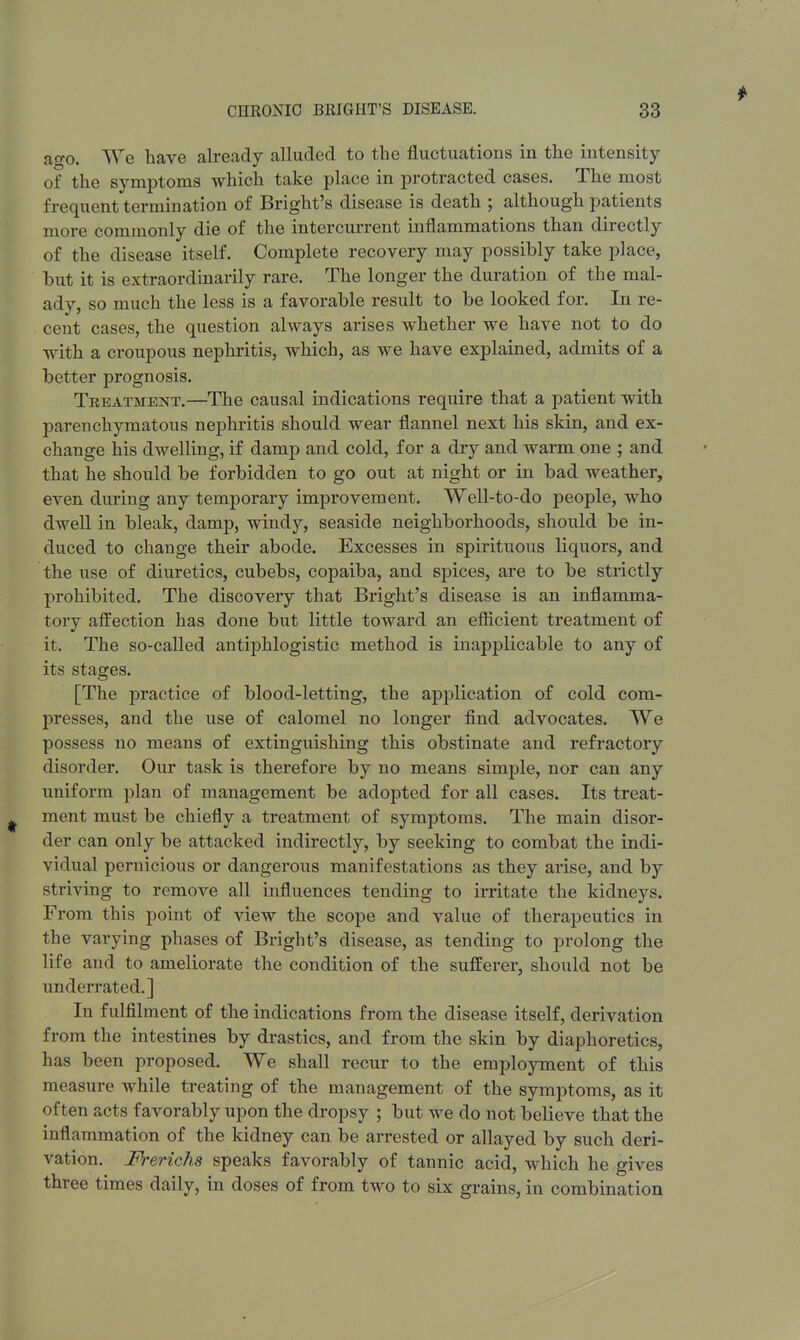 ago. We have already alluded to the fluctuations in the intensity of the symptoms which take place in protracted cases. The most frequent termination of Bright's disease is death ; although patients more commonly die of the intercurrent inflammations than directly of the disease itself. Complete recovery may possibly take place, but it is extraordinarily rare. The longer the duration of the mal- ady, so much the less is a favorable result to be looked for. In re- cent cases, the question always arises whether we have not to do with a croupous nephritis, which, as we have explained, admits of a better prognosis. Treatment.—The causal indications require that a patient with parenchymatous nephritis should wear flannel next his skin, and ex- change his dwelling, if damp and cold, for a dry and warm one ; and that he should be forbidden to go out at night or in bad weather, even during any temporary improvement. Well-to-do people, who dwell in bleak, damp, windy, seaside neighborhoods, should be in- duced to change their abode. Excesses in spirituous liquors, and the use of diuretics, cubebs, copaiba, and spices, are to be strictly prohibited. The discovery that Bright's disease is an inflamma- tory affection has done but little toward an efficient treatment of it. The so-called antiphlogistic method is inapplicable to any of its stages. [The practice of blood-letting, the application of cold com- presses, and the use of calomel no longer find advocates. We possess no means of extinguishing this obstinate and refractory disorder. Our task is therefore by no means simple, nor can any uniform plan of management be adopted for all cases. Its treat- ment must be chiefly a treatment of symptoms. The main disor- der can only be attacked indirectly, by seeking to combat the indi- vidual pernicious or dangerous manifestations as they arise, and by striving to remove all influences tending to irritate the kidneys. From this point of view the scope and value of therapeutics in the varying phases of Bright's disease, as tending to prolong the life and to ameliorate the condition of the sufferer, should not be underrated.] In fulfilment of the indications from the disease itself, derivation from the intestines by drastics, and from the skin by diaphoretics, has been proposed. We shall recur to the employment of this measure while treating of the management of the symptoms, as it often acts favorably upon the dropsy ; but we do not believe that the inflammation of the kidney can be arrested or allayed by such deri- vation. Frerichs speaks favorably of tannic acid, which he gives three times daily, in doses of from two to six grains, in combination