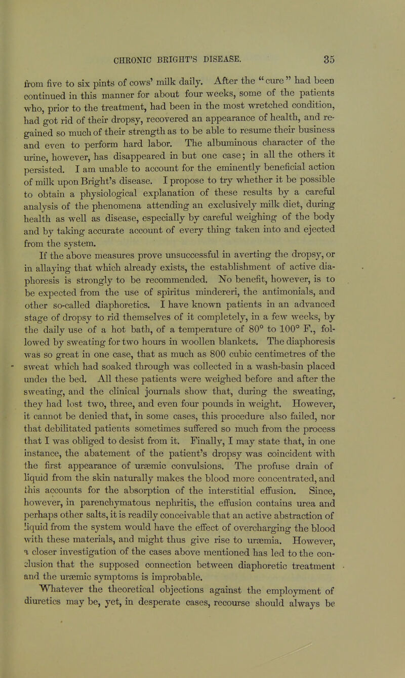 from five to six pints of cows' milk daily. After the  cure  had beeD continued in this manner for about four weeks, some of the patients who, prior to the treatment, had been in the most wretched condition, had got rid of their dropsy, recovered an appearance of health, and re- gained so much of their strength as to be able to resume their business and even to perform hard labor. The albuminous character of the urine, however, has disappeared in but one case; in all the others it persisted. I am unable to account for the eminently beneficial action of milk upon Bright's disease. I propose to try whether it be possible to obtain a physiological explanation of these results by a careful analysis of the phenomena attending an exclusively milk diet, during health as well as disease, especially by careful weighing of the body and by taking accurate account of every thing taken into and ejected from the system. If the above measures prove unsuccessful in averting the dropsy, or in allaying that which already exists, the establishment of active dia- phoresis is strongly to be recommended. No benefit, however, is to be expected from the use of spiritus mindereri, the antimonials, and other so-called diaphoretics. I have known patients in an advanced stage of dropsy to rid themselves of it completely, in a few weeks, by the daily use of a hot bath, of a temperature of 80° to 100° F., fol- lowed by sweating for two hours in woollen blankets. The diaphoresis was so great in one case, that as much as 800 cubic centimetres of the sweat which had soaked through was collected in a wash-basin placed undei the bed. All these patients were weighed before and after the sweating, and the clinical journals shoAV that, during the sweating, they had lost two, three, and even four pounds in weight. However, it cannot be denied that, in some cases, this procedure also failed, nor that debilitated patients sometimes suffered so much from the process that I was obliged to desist from it. Finally, I may state that, in one instance, the abatement of the patient's dropsy was coincident with the first appearance of uraemic convulsions. The profuse drain of liquid from the skin naturally makes the blood more concentrated, and this accounts for the absorption of the interstitial effusion. Since, however, in parenchymatous nephritis, the effusion contains urea and perhaps other salts, it is readily conceivable that an active abstraction of liquid from the system would have the effect of overcharging the blood with these materials, and might thus give rise to uraemia. However, a closer investigation of the cases above mentioned has led to the con- clusion that the supposed connection between diaphoretic treatment and the uraemic symptoms is improbable. Whatever the theoretical objections against the employment of diuretics may be, yet, in desperate cases, recourse should always be