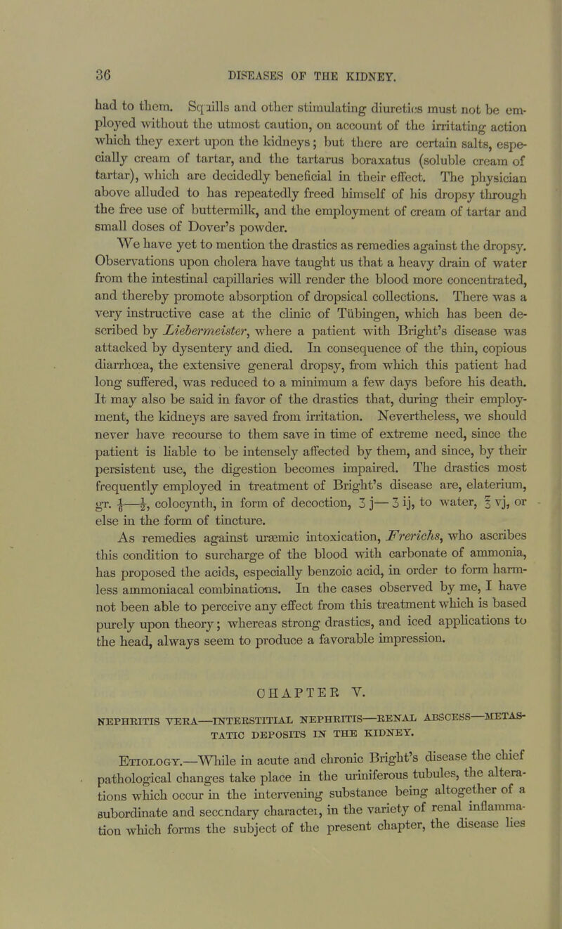 had to them. Sqiills and other stimulating diuretics must not be em- ployed without the utmost caution, on account of the irritating action which they exert upon the kidneys; but there are certain salts, espe- cially cream of tartar, and the tartarus boraxatus (soluble cream of tartar), which are decidedly beneficial in their effect. The physician above alluded to has repeatedly freed himself of his dropsy through the free use of buttermilk, and the employment of cream of tartar and small doses of Dover's powder. We have yet to mention the drastics as remedies against the dropsy. Observations upon cholera have taught us that a heavy drain of water from the intestinal capillaries will render the blood more concentrated, and thereby promote absorption of dropsical collections. There was a very instructive case at the clinic of Tubingen, which has been de- scribed by Liebermeistei\ where a patient with Bright's disease was attacked by dysentery and died. In consequence of the thin, copious diarrhoea, the extensive general dropsy, from which this patient had long suffered, was reduced to a minimum a few days before his death. It may also be said in favor of the drastics that, during their employ- ment, the kidneys are saved from irritation. Nevertheless, we should never have recourse to them save in time of extreme need, since the patient is liable to be intensely affected by them, and since, by their persistent use, the digestion becomes impaired. The drastics most frequently employed in treatment of Bright's disease are, elaterium, gr. |—|, colocynth, in form of decoction, 3 j— 3 ij, to water, § vj, or else in the form of tincture. As remedies against uraemic intoxication, Frerichs, who ascribes this condition to surcharge of the blood with carbonate of ammonia, has proposed the acids, especially benzoic acid, in order to form harm- less ammoniacal combinations. In the cases observed by me, I have not been able to perceive any effect from this treatment which is based purely upon theory; whereas strong drastics, and iced applications to the head, always seem to produce a favorable impression. CHAPTER Y. NEPHRITIS VERA—INTERSTITIAL NEPHRITIS—RENAL ABSCESS—METAS- TATIC DEPOSITS IN THE KIDNEY. Etiology.—While in acute and chronic Bright's disease the chief pathological changes take place in the uriniferous tubules, the altera- tions which occur in the intervening substance being altogether of a subordinate and secondary charactei, in the variety of renal inflamma- tion which forms the subject of the present chapter, the disease lies
