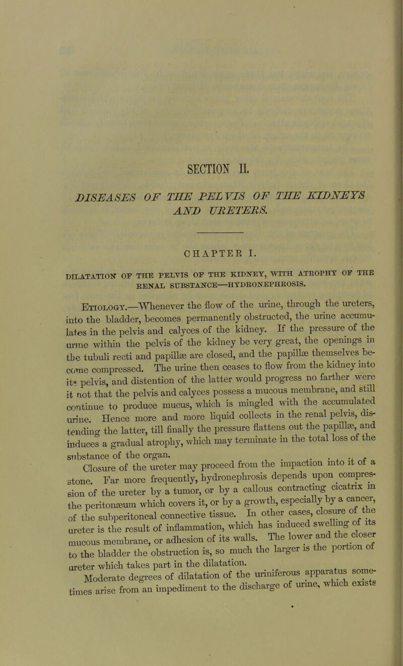 SECTION II. DISEASES OF THE PELVIS OF THE KIDNEYS AND URETERS. CHAPTER I. DILATATION OF THE PELVIS OP THE KIDNEY, WITH ATROPHY OP THE RENAL SUBSTANCE—HYDRONEPHROSIS. Etiology.—Whenever the flow of the urine, through the ureters, into the bladder, becomes permanently obstructed, the urine accumu- lates in the pelvis and calyces of the kidney. If the pressure of the urme within the pelvis of the kidney be very great, the openings m tbe tubuli recti and papillae are closed, and the papillae themselves be- come compressed. The urine then ceases to flow from the kidney into it- pelvis, and distention of the latter would progress no farther were it not that the pelvis and calyces possess a mucous membrane, and still continue to produce mucus, which is mingled with the accumulated urine Hence more and more liquid collects in the renal pelvis, dis- tending the latter, till finally the pressure flattens out the papillae and induces a gradual atrophy, which may terminate in the total loss of the substance of the organ. _ . Closure of the ureter may proceed from the impaction into it of a stone. Far more frequently, hydronephrosis depends upon compres- sion of the ureter by a tumor, or by a callous contracting cicatrix in the peritonaeum which covers it, or by a growth, especially by a cancer, of the subperitoneal connective tissue. In other cases, closure of the ureter is the result of inflammation, which has induced swelling of its cnucous membrane, or adhesion of its walls. The lower and the closer to the bladder the obstruction is, so much the larger is the portion of (ireter which takes part in the dilatation. Moderate degrees of dilatation of the uriniferous apparatus some- times arise from an impediment to the discharge of urme, which exist.