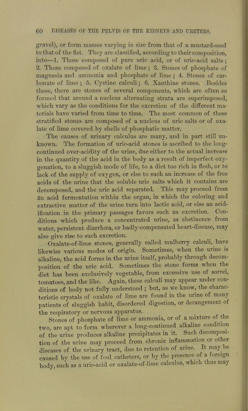 gravel), or form masses varying in size from that of a mustard-seed to that of the fist. They are classified, according to their composition, into—1. Those composed of pure uric acid, or of uric-acid salts ; 2. Those composed of oxalate of lime ; 3. Stones of phosphate of magnesia and ammonia and phosphate of lime ; 4. Stones of car- bonate of lime ; 5. Cystine calculi; 6. Xanthine stones. Besides these, there are stones of several components, which are often so formed that around a nucleus alternating strata are superimposed, which vary as the conditions for the excretion of the different ma- terials have varied from time to time. The most common of these stratified stones are composed of a nucleus of uric salts or of oxa- late of lime covered by shells of phosphatic matter. The causes of urinary calculus are many, and in part .still un- known. The formation of uric-acid stones is ascribed to the long- continued over-acidity of the urine, due either to the actual increase in the quantity of the acid in the body as a result of imperfect oxy- genation, to a sluggish mode of life, to a diet too rich in flesh, or to lack of the supply of oxygen, or else to such an increase of the free acids of the urine that the soluble uric salts which it contains are decomposed, and the uric acid separated. This may proceed from an acid fermentation within the organ, in which the coloring and extractive matter of the urine turn into lactic acid, or else an acid- ification in the primary passages favors such an excretion. Con- ditions which produce a concentrated urine, as abstinence from water, persistent diarrhoea, or badly-compensated heart-disease, may also give rise to such excretion. Oxalate-of-lime stones, generally called mulberry calculi, have likewise various modes of origin. Sometimes, when the urine is alkaline, the acid forms in the urine itself, probably through decom- position of the uric acid. Sometimes the stone forms when the diet has been exclusively vegetable, from excessive use of sorrel, tomatoes, and the like. Again, these calculi may appear under con- ditions of body not fully understood ; but, as we know, the charac- teristic crystals of oxalate of lime are found in the urine of many patients of sluggish habit, disordered digestion, or derangement of the respiratory or nervous apparatus. Stones of phosphate of lime or ammonia, or of a mixture of the two, are apt to form wherever a long-continued alkaline condition of the urine produces alkaline precipitates in it. Such decomposi- tion of the urine may proceed from chronic inflammation or other diseases of the urinary tract, due to retention of urine. It may be caused by the use of foul catheters, or by the presence of a foreign body such as a uric-acid or oxalate-of-lime calculus, which thus may