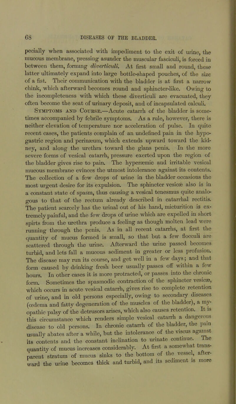 pecially when associated with impediment to the exit of urine, the mucous membrane, pressing asunder the muscular fasciculi, is forced in between them, forming diverticuli. At first small and round, these latter ultimately expand into large bottle-shaped pouches, of the size of a fist. Their communication with the bladder is at first a narrow chink, which afterward becomes round and sphincter-like. Owing to the incompleteness with which these diverticuli are evacuated, they often become the seat of urinary deposit, and of incapsulated calculi. Symptoms &m> Cotjese.—Acute catarrh of the bladder is some- times accompanied by febrile symptoms. As a rule, however, there is neither elevation of temperature nor acceleration of pulse. In quite recent cases, the patients complain of an undefined pain in the hypo- gastric region and perinaeum, which extends upward toward the kid- ney, and along the urethra toward the glans penis. In the more severe forms of vesical catarrh, pressure exerted upon the region of the bladder gives rise to pain. The hyperaemic and irritable vesical mucous membrane evinces the utmost intolerance against its contents. The collection of a few drops of urine in the bladder occasions the most urgent desire for its expulsion. The sphincter vesicae also is in a constant state of spasm, thus causing a vesical tenesmus quite analo- gous to that of the rectum already described in catarrhal rectitis. The patient scarcely has the urinal out of his hand, micturition is ex- tremely painful, and the few drops of urine which are expelled in short spirts from the urethra produce a feeling as though molten lead were running through the penis. As in all recent catarrhs, at first the quantity of mucus formed is small, so that but a few flocculi are scattered through the urine. Afterward the urine passed becomes turbid, and lets fall a mucous sediment in greater or less profusion. The disease may run its course, and get well in a few days; and that form caused by diinking fresh beer usually passes off within a few hours. In other cases it is more protracted, or passes into the chronic form. Sometimes the spasmodic contraction of the sphincter vesicas, which occurs in acute vesical catarrh, gives rise to complete retention of urine, and in old persons especially, owing to secondary diseases (oedema and fatty degeneration of the muscles of the bladder), a my- opathic palsy of the detrusors arises, which also causes retention. It is this circumstance which renders simple vesical catarrh a dangerous disease to old persons. In chronic catarrh of the bladder, the pain usually abates after a while, but the intolerance of the viscus against its contents and the constant inclination to urinate continue. The quantity of mucus increases considerably. At first a somewhat trans- parent stratum of mucus sinks to the bottom of the vessel, after- ward the urine becomes thick and turbid, and its sediment is more
