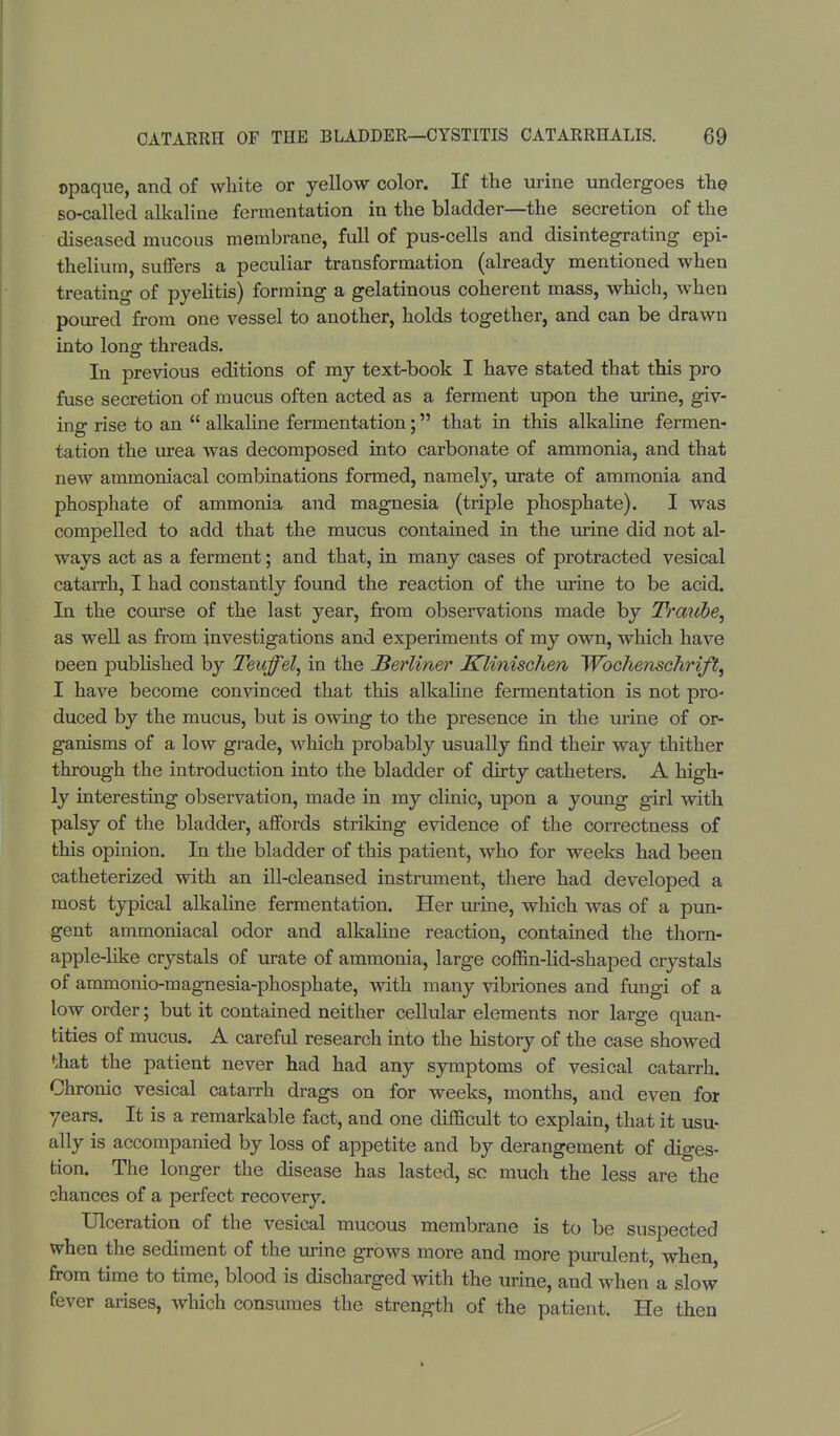 opaque, and of white or yellow color. If the urine undergoes the so-called alkaline fermentation in the bladder—the secretion of the diseased mucous membrane, full of pus-cells and disintegrating epi- thelium, suffers a peculiar transformation (already mentioned when treating of pyelitis) forming a gelatinous coherent mass, which, when poured from one vessel to another, holds together, and can be drawn into long threads. In previous editions of my text-book I have stated that this pro fuse secretion of mucus often acted as a ferment upon the urine, giv- ing rise to an  alkaline fermentation; that in this alkaline fermen- tation the urea was decomposed into carbonate of ammonia, and that new ammoniacal combinations formed, namely, urate of ammonia and phosphate of ammonia and magnesia (triple phosphate). I was compelled to add that the mucus contained in the urine did not al- ways act as a ferment; and that, in many cases of protracted vesical catarrh, I had constantly found the reaction of the urine to be acid. In the course of the last year, from observations made by Traube, as well as from investigations and experiments of my own, which have oeen published by Teuffel, in the JBerliner Klinischen Wbchenschrift, I have become convinced that this alkaline fermentation is not pro- duced by the mucus, but is owing to the presence in the urine of or- ganisms of a low grade, which probably usually find their way thither through the introduction into the bladder of dirty catheters. A high- ly interesting observation, made in my clinic, upon a young girl with palsy of the bladder, affords striking evidence of the correctness of this opinion. In the bladder of this patient, who for weeks had been catheterized with an ill-cleansed instrument, there had developed a most typical alkaline fermentation. Her urine, which was of a pun- gent ammoniacal odor and alkaline reaction, contained the thorn- apple-like crystals of urate of ammonia, large coffin-lid-shaped crystals of ammonio-magnesia-phosphate, with many vibriones and fungi of a low order; but it contained neither cellular elements nor large quan- tities of mucus. A careful research into the history of the case showed that the patient never had had any symptoms of vesical catarrh. Chronic vesical catarrh drags on for weeks, months, and even for years. It is a remarkable fact, and one difficult to explain, that it usu- ally is accompanied by loss of appetite and by derangement of diges- tion. The longer the disease has lasted, so much the less are the chances of a perfect recovery. Ulceration of the vesical mucous membrane is to be suspected when the sediment of the urine grows more and more purulent, when, from time to time, blood is discharged with the urine, and when a slow fever arises, which consumes the strength of the patient. He then